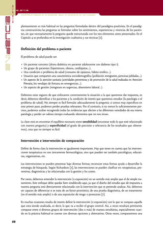 excelencia
            Excelencia

                          Enfermería basada en la evidencia. Hacia la excelencia en los cuidados
evidencia

                          planteamiento es más habitual en las preguntas formuladas dentro del paradigma positivista. En el paradig-
                          ma constructivista las preguntas se formulan sobre los sentimientos, experiencias y vivencias de los pacien-
                          tes, sin que necesariamente la pregunta quede estructurada con los tres elementos antes presentados. En el
                          Capítulo 4 se profundiza en la investigación cualitativa y sus técnicas [2].


                          Definición del problema o paciente

                          El problema de salud puede ser:

                          • Un paciente concreto (úlcera diabética en paciente adolescente con diabetes tipo 1).
                          • Un grupo de pacientes (hipertensos, obesos, cardiópatas…).
                          • Una condición o problema de salud (consumo de opiáceos, hábito enólico…).
                          • Usuarios que comparten una característica sociodemográfica (población inmigrante, personas jubiladas…).
                          • Un aspecto de la atención sanitaria (actividades preventivas y de promoción de la salud realizadas en Atención
                            Primaria, los vendajes de fortuna en emergencias…).
                          • Un aspecto de gestión (reingresos en urgencias, absentismo laboral…).

                          Debemos estar seguros de que enfocamos correctamente la situación a la que queremos dar respuesta, es
                          decir, debemos identificar a los pacientes y la condición de interés que queremos estudiar (la patología o el
                          problema de salud). No siempre es fácil formular adecuadamente la pregunta: si somos muy específicos en
                          este primer paso, podemos perder pruebas relevantes. Por el contrario, si no somos lo suficientemente pre-
                          cisos, podemos acabar recogiendo todas las evidencias que afecten a las diferentes variedades de esa misma
                          patología y perder un valioso tiempo evaluando elementos que no nos sirvan.

                          La clave está en encontrar el equilibrio necesario entre sensibilidad (encontrar todo lo que esté relacionado
                          con nuestra pregunta) y especificidad (el grado de precisión o relevancia de los resultados que obtene-
                          mos), cosa que no siempre es fácil.


                          Intervención e intervención de comparación

                          Definir de forma clara la intervención es igualmente importante. Hay que tener en cuenta que las interven-
                          ciones terapéuticas no son únicamente farmacológicas, sino que pueden ser también psicológicas, educati-
                          vas, organizativas, etc.

                          Las intervenciones se pueden presentar bajo diversas formas; reconocer estas formas ayuda a desarrollar la
                          estrategia de búsqueda. Según Richardson [7], las intervenciones se pueden clasificar en: terapéuticas, pre-
                          ventivas, diagnósticas y las relacionadas con la gestión y los costes.

                          Por tanto, debemos entender la intervención (o exposición) en un sentido más amplio que el de simple tra-
                          tamiento. Este enfoque debe quedar bien establecido aquí, ya que el diseño del estudio que dé respuesta a
                          nuestra pregunta está directamente relacionado con la intervención que se pretende analizar. Así, debemos
                          ser capaces de diferenciar si se trata de un factor pronóstico, de una prueba diagnóstica, de un tratamiento
                          (en el sentido más amplio) o de una exposición de riesgo o protectora [7].

                          En muchas ocasiones resulta de interés definir la intervención (o exposición) con la que se compara aquella
                          que está siendo analizada, es decir, la que va a recibir el grupo control. Así, a veces resultará pertinente
                          comparar entre sí diversos grupos de intervención (dos o más) de manera simultánea, especialmente cuan-
                          do en la práctica habitual se cuente con diversas opciones y alternativas. Otras veces, compararemos una

            28
 