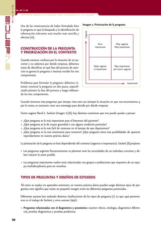 excelencia
            Excelencia

                          Enfermería basada en la evidencia. Hacia la excelencia en los cuidados
evidencia

                          Una de las consecuencias de haber formulado bien           Imagen 2. Priorización de la pregunta
                          la pregunta es que la búsqueda y la identificación de




                                                                                       Urgente
                          información relevante será mucho más sencilla y
                          efectiva [10].

                                                                                                      Poco         Muy urgente
                                                                                                   importante     Muy importante
                          CONSTRUCCIÓN DE LA PREGUNTA
                          Y PRIORIZACIÓN EN EL CONTEXTO

                          Cuando estamos confusos por la situación de un pa-
                          ciente y no sabemos por dónde empezar, debemos
                                                                                                 Nada urgente     Muy importante
                          tratar de identificar en qué fase del proceso de aten-                 ni importante   pero poco urgente
                          ción se genera la pregunta e intentar escribir los tres
                          componentes.

                          Problemas para formular la pregunta: debemos in-                                                    Importante
                          tentar construir la pregunta en dos pasos, especifi-
                          cando primero la fase del proceso y luego rellenan-
                          do los tres componentes.

                          Cuando tenemos más preguntas que tiempo: ésta será casi siempre la situación en que nos encontramos y,
                          por lo tanto, es necesario crear una estrategia para decidir por dónde empezar.

                          Como sugiere David L. Sackett (Imagen 2) [8], hay distintas cuestiones que nos puede ayudar a pensar:

                          •   ¿Qué pregunta es la más importante para el bienestar del paciente?
                          •   ¿Qué pregunta es la de mayor gravedad o con alguna condición particular?
                          •   ¿Qué pregunta es la más fácil de contestar en el tiempo de que disponemos?
                          •   ¿Qué pregunta es la más interesante para nosotros? ¿Qué pregunta tiene más posibilidades de aparecer
                              repetidamente en nuestra práctica diaria?

                          La priorización de la pregunta se hará dependiendo del contexto (urgencia e importancia). Sackett [8] propone:

                          • Las preguntas urgentes frecuentemente se plantean ante las necesidades de un individuo concreto y de-
                            ben tratarse lo antes posible.

                          • Las preguntas importantes suelen estar relacionadas con grupos o poblaciones que requieren de un equi-
                            po multidisciplinario para ser resueltas.


                          TIPOS DE PREGUNTAS Y DISEÑOS DE ESTUDIOS

                          Tal como se explica en apartados anteriores, en nuestra práctica diaria pueden surgir distintos tipos de pre-
                          guntas; esto significa que existe un pequeño margen entre las diferentes preguntas potenciales.

                          Diferentes autores han realizado distintas clasificaciones de los tipos de pregunta [1]. La que aquí presenta-
                          mos es el trabajo de Sackett y otros autores (1997):

                          • Preguntas relacionadas con el diagnóstico y pronóstico: examen clínico, etiología, diagnóstico diferen-
                            cial, pruebas diagnósticas y pruebas predictivas.

            30
 