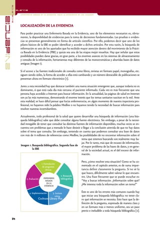 excelencia
            Excelencia

                          Enfermería basada en la evidencia. Hacia la excelencia en los cuidados
evidencia

                          LOCALIZACIÓN DE LA EVIDENCIA

                          Para poder practicar una Enfermería Basada en la Evidencia, uno de los elementos necesarios es, obvia-
                          mente, la disponibilidad de evidencias para la toma de decisiones fundamentadas. Las pruebas o eviden-
                          cias se presentan generalmente en forma de artículo científico. Por ello, podemos decir que uno de los
                          pilares básicos de la EBE es poder identificar y acceder a dichos artículos. Por esta razón, la búsqueda de
                          información es uno de los apartados que ha recibido mayor atención dentro del movimiento de la Prácti-
                          ca Basada en la Evidencia (PBE) y quizás sea una de las etapas mejor resueltas. Hay que señalar que estas
                          posibilidades pueden darse gracias, en gran parte, a los enormes avances en los sistemas de almacenamiento
                          y consulta de la información, herramientas muy diferentes de las monocromáticas y aburridas bases de datos
                          antiguas (Imagen 1).

                          Si el acceso a las fuentes tradicionales de consulta como libros, revistas en formato papel, monografías, etc.
                          siguen siendo útiles, la forma de acceder a ellas está cambiando y un número destacable de publicaciones se
                          presentan ahora en formato electrónico [1].

                          Junto a esta necesidad hay que destacar también una nueva situación emergente que, aunque todavía no es
                          dominante, sí que está cada día más cercana: el paciente informado. Cada vez es más frecuente que una
                          persona haya accedido a Internet para buscar información. En la actualidad, las páginas de salud en Internet
                          son ya las más numerosas, demostrando el enorme interés que los temas sanitarios suscitan en la red. Ante
                          esta realidad, se hace difícil pensar que los/as enfermeros/as, en algún momento de nuestra trayectoria pro-
                          fesional, no hayamos oído la palabra Medline o no hayamos tenido la necesidad de buscar información para
                          resolver nuestras incertidumbres.

                          Actualmente, todo profesional de la salud que quiere desarrollar una búsqueda de información (una bús-
                          queda bibliográfica) sabe que debe consultar alguna fuente electrónica. Sin embargo, a pesar de la necesi-
                          dad innegable de tener que consultar las distintas fuentes de información disponibles, muchas veces se en-
                          cuentra con problemas que a menudo le hace desistir o llegar a la conclusión atrevida de que no hay datos
                          sobre el tema que consulta. Sin embargo, teniendo en cuenta que podemos consultar una base de datos
                          con más de 11 millones de referencias como Medline, las posibilidades de no encontrar información sobre el
                                                                                 tema que estemos buscando son realmente muy ba-
                                                                                 jas. Por lo tanto, más que de escasez de información,
                          Imagen 1. Busqueda bibliográfica. Segunda fase de el mayor problema de las bases de datos, y en gene-
                                     la EBE
                                                                                 ral de la sociedad actual, es el del exceso de infor-
                                                                                 mación.

                                                                                    Pero, ¿cómo resolver esta situación? Como se ha co-
                                               1. Formulación
                                                de preguntas
                                                                                    mentado en el capítulo anterior, es de suma impor-
                                                   clínicas                         tancia definir claramente la pregunta. Si no sé lo
                                                                                    que busco, difícilmente sabré valorar lo que encuen-
                                                                  2. Búsqueda       tro. Una frase frecuente que se puede escuchar es:
                               5. Evaluación     ENFERMERÍA       bibliográfica
                                                   BASADA                           “Voy a buscar información. ¿Información sobre qué?
                                                    EN LA
                                                  EVIDENCIA
                                                                                    ¿Me interesa toda la información sobre un tema?”

                                  4. Implementación       3. Lectura
                                                                                    Éste es uno de los errores más comunes cuando hay
                                                            crítica                 que iniciar una búsqueda bibliográfica: no tener cla-
                                                                                    ro qué información se necesita. Esto hace que la de-
                                                                                    finición de la pregunta, expresada de manera clara y
                                                                                    en un formato más o menos uniforme, sea un paso
                                                                                    previo e ineludible a toda búsqueda bibliográfica [2].

            34
 