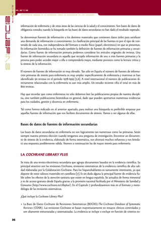 excelencia
            Excelencia

                          Enfermería basada en la evidencia. Hacia la excelencia en los cuidados
evidencia

                          información de enfermería y de otras áreas de las ciencias de la salud y el conocimiento. Son bases de datos de
                          obligatoria consulta cuando la búsqueda en las bases de datos secundarias no han dado el resultado esperado.

                          Se denominan fuentes de información a los distintos materiales que contienen datos útiles para satisfacer
                          una demanda de información o conocimiento. La clasificación principal de las fuentes es por el tipo de con-
                          tenido de cada una, con independencia del formato o medio físico (papel, electrónico) en que se presentan.
                          En información biomédica se ha tomado también la definición de fuentes de información primarias y secun-
                          darias. Como fuente de información primaria podemos considerar los artículos originales de revistas. Una
                          fuente de información secundaria es aquella que recopila información de una o más fuentes primarias y la
                          procesa para poder acceder mejor a ella o comprenderla mejor, mediante procesos como la lectura crítica y
                          la síntesis de la información.

                          El número de fuentes de información es muy elevado. Tan sólo en España el número de fuentes de informa-
                          ción primarias de interés para enfermería es muy amplio: específicamente de enfermería y matronas se han
                          identificado 90 revistas en el período 1978-1999 [5,6]. A nivel internacional el número de publicaciones di-
                          rectamente relacionadas con la enfermería es aun más amplio. Un estudio reciente cifra el total en más de
                          800 revistas.

                          Hay que recordar que como enfermeras no sólo debemos leer las publicaciones propias de nuestra discipli-
                          na, sino también publicaciones biomédicas en general, dado que pueden aportarnos numerosas evidencias
                          para los cuidados, gestión y docencia en enfermería.

                          Tal como hemos indicado en el anterior apartado, para realizar una búsqueda es preferible empezar por
                          aquellas fuentes de información que nos faciliten documentos de síntesis. Vamos a ver algunas de ellas.


                          Bases de datos de fuentes de información secundarias

                          Las bases de datos secundarias en enfermería no son lógicamente tan numerosas como las primarias. Serán
                          siempre nuestra primera elección cuando tengamos una pregunta de investigación. Encontrar un documen-
                          to de síntesis de la evidencia, elaborado de forma sistemática, nos ahorrará muchos esfuerzos y nos brinda-
                          rá una respuesta posiblemente válida. Veamos a continuación las de mayor interés para enfermería.


                          LA COCHRANE LIBRARY PLUS

                          Se trata de una revista electrónica secundaria que agrupa documentos basados en la evidencia científica. Su
                          principal atractivo son las revisiones Cochrane, revisiones sistemáticas de la evidencia científica de alta cali-
                          dad elaboradas por la Colaboración Cochrane. Para los hispanohablantes es sumamente interesante, ya que
                          dispone de estos valiosos materiales en castellano [7]. Es sin duda alguna la principal fuente de evidencia fia-
                          ble sobre los efectos de la atención sanitaria que existe en lengua española. Se actualiza de forma trimestral
                          y es de acceso gratuito desde España gracias a la provisión nacional facilitada por el Ministerio de Sanidad y
                          Consumo (http://www.cochrane.es/clibplus/). En el Capítulo 7 profundizaremos más en el formato y meto-
                          dología de las revisiones sistemáticas.

                          ¿Qué incluye la Cochrane Library Plus?

                          • La Base de Datos Cochrane de Revisiones Sistemáticas (BDCRS)-The Cochrane Database of Systematic
                            Reviews (CDSR). Las revisiones Cochrane se basan mayoritariamente en ensayos clínicos controlados y
                            son altamente estructuradas y sistematizadas. La evidencia se incluye o excluye en función de criterios ex-

            36
 