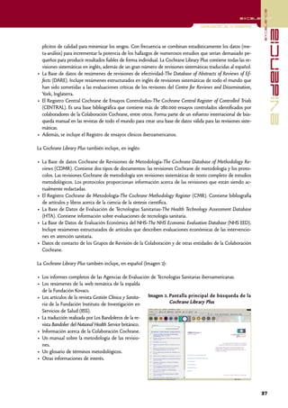 excelencia
                                                                                                        excelencia

                                                                                   Localización de la evidencia




                                                                                                                                evidencia
  plícitos de calidad para minimizar los sesgos. Con frecuencia se combinan estadísticamente los datos (me-
  ta-análisis) para incrementar la potencia de los hallazgos de numerosos estudios que serían demasiado pe-
  queños para producir resultados fiables de forma individual. La Cochrane Library Plus contiene todas las re-
  visiones sistemáticas en inglés, además de un gran número de revisiones sistemáticas traducidas al español.
• La Base de datos de resúmenes de revisiones de efectividad-The Database of Abstracts of Reviews of Ef-
  fects (DARE). Incluye resúmenes estructurados en inglés de revisiones sistemáticas de todo el mundo que
  han sido sometidas a las evaluaciones críticas de los revisores del Centre for Reviews and Dissemination,
  York, Inglaterra.
• El Registro Central Cochrane de Ensayos Controlados-The Cochrane Central Register of Controlled Trials
  (CENTRAL). Es una base bibliográfica que contiene más de 280.000 ensayos controlados identificados por
  colaboradores de la Colaboración Cochrane, entre otros. Forma parte de un esfuerzo internacional de bús-
  queda manual en las revistas de todo el mundo para crear una base de datos válida para las revisiones siste-
  máticas.
• Además, se incluye el Registro de ensayos clínicos iberoamericanos.

La Cochrane Library Plus también incluye, en inglés:

• La Base de datos Cochrane de Revisiones de Metodología-The Cochrane Database of Methodology Re-
  views (CDMR). Contiene dos tipos de documentos: las revisiones Cochrane de metodología y los proto-
  colos. Las revisiones Cochrane de metodología son revisiones sistemáticas de texto completo de estudios
  metodológicos. Los protocolos proporcionan información acerca de las revisiones que están siendo ac-
  tualmente redactadas.
• El Registro Cochrane de Metodología-The Cochrane Methodology Register (CMR). Contiene bibliografía
  de artículos y libros acerca de la ciencia de la síntesis científica.
• La Base de Datos de Evaluación de Tecnologías Sanitarias-The Health Technology Assessment Database
  (HTA). Contiene información sobre evaluaciones de tecnología sanitaria.
• La Base de Datos de Evaluación Económica del NHS-The NHS Economic Evaluation Database (NHS EED).
  Incluye resúmenes estructurados de artículos que describen evaluaciones económicas de las intervencio-
  nes en atención sanitaria.
• Datos de contacto de los Grupos de Revisión de la Colaboración y de otras entidades de la Colaboración
  Cochrane.

La Cochrane Library Plus también incluye, en español (Imagen 2):

• Los informes completos de las Agencias de Evaluación de Tecnologías Sanitarias iberoamericanas.
• Los resúmenes de la web temática de la espalda
  de la Fundación Kovacs.
• Los artículos de la revista Gestión Clínica y Sanita-  Imagen 2. Pantalla principal de búsqueda de la
  ria de la Fundación Instituto de Investigación en                Cochrane Library Plus
  Servicios de Salud (IISS).
• La traducción realizada por Los Bandoleros de la re-
  vista Bandolier del National Health Service británico.
• Información acerca de la Colaboración Cochrane.
• Un manual sobre la metodología de las revisio-
  nes.
• Un glosario de términos metodológicos.
• Otras informaciones de interés.




                                                                                                                  37
 