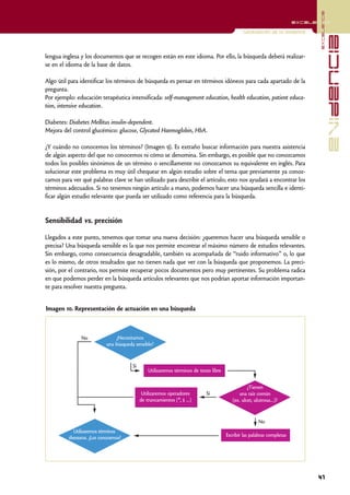 excelencia
                                                                                                                          excelencia

                                                                                                Localización de la evidencia




                                                                                                                                              evidencia
lengua inglesa y los documentos que se recogen están en este idioma. Por ello, la búsqueda deberá realizar-
se en el idioma de la base de datos.

Algo útil para identificar los términos de búsqueda es pensar en términos idóneos para cada apartado de la
pregunta.
Por ejemplo: educación terapéutica intensificada: self-management education, health education, patient educa-
tion, intensive education.

Diabetes: Diabetes Mellitus insulin-dependent.
Mejora del control glucémico: glucose, Glycated Haemoglobin, HbA.

¿Y cuándo no conocemos los términos? (Imagen 9). Es extraño buscar información para nuestra asistencia
de algún aspecto del que no conocemos ni cómo se denomina. Sin embargo, es posible que no conozcamos
todos los posibles sinónimos de un término o sencillamente no conozcamos su equivalente en inglés. Para
solucionar este problema es muy útil chequear en algún estudio sobre el tema que previamente ya conoz-
camos para ver qué palabras clave se han utilizado para describir el artículo; esto nos ayudará a encontrar los
términos adecuados. Si no tenemos ningún artículo a mano, podemos hacer una búsqueda sencilla e identi-
ficar algún estudio relevante que pueda ser utilizado como referencia para la búsqueda.


Sensibilidad vs. precisión

Llegados a este punto, tenemos que tomar una nueva decisión: ¿queremos hacer una búsqueda sensible o
precisa? Una búsqueda sensible es la que nos permite encontrar el máximo número de estudios relevantes.
Sin embargo, como consecuencia desagradable, también va acompañada de “ruido informativo” o, lo que
es lo mismo, de otros resultados que no tienen nada que ver con la búsqueda que proponemos. La preci-
sión, por el contrario, nos permite recuperar pocos documentos pero muy pertinentes. Su problema radica
en que podemos perder en la búsqueda artículos relevantes que nos podrían aportar información importan-
te para resolver nuestra pregunta.


Imagen 10. Representación de actuación en una búsqueda



                No              ¿Necesitamos
                            una búsqueda sensible?



                                        Sí
                                                 Utilizaremos términos de texto libre


                                                                                                   ¿Tienen
                                              Utilizaremos operadores        Sí               una raíz común
                                             de truncamientos (*, $ …)                     (ex. ulcer, ulcerous…)?


                                                                                                        No
            Utilizaremos términos
          thesaurus. ¿Los conocemos?                                                    Escribir las palabras completas




                                                                                                                                41
 