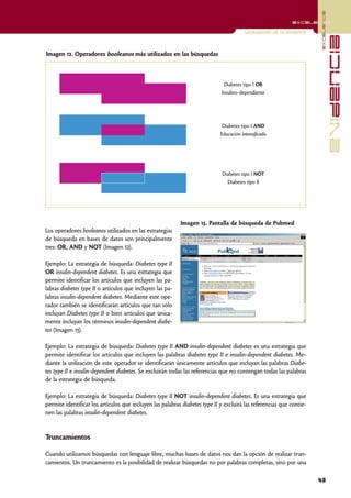 excelencia
                                                                                                             excelencia

                                                                                        Localización de la evidencia




                                                                                                                                     evidencia
Imagen 12. Operadores booleanos más utilizados en las búsquedas



                                                                              Diabetes tipo I OR
                                                                             Insulino-dependiente




                                                                             Diabetes tipo I AND
                                                                             Educación intensificada




                                                                             Diabetes tipo I NOT
                                                                                Diabetes tipo II




                                                           Imagen 13. Pantalla de búsqueda de Pubmed
Los operadores booleanos utilizados en las estrategias
de búsqueda en bases de datos son principalmente
tres: OR, AND y NOT (Imagen 12).

Ejemplo: La estrategia de búsqueda: Diabetes type II
OR insulin-dependent diabetes. Es una estrategia que
permite identificar los artículos que incluyen las pa-
labras diabetes type II o artículos que incluyen las pa-
labras insulin-dependent diabetes. Mediante este ope-
rador también se identificarán artículos que tan sólo
incluyan Diabetes type II o bien artículos que única-
mente incluyan los términos insulin-dependent diabe-
tes (Imagen 13).

Ejemplo: La estrategia de búsqueda: Diabetes type II AND insulin-dependent diabetes es una estrategia que
permite identificar los artículos que incluyen las palabras diabetes type II e insulin-dependent diabetes. Me-
diante la utilización de este operador se identificarán únicamente artículos que incluyan las palabras Diabe-
tes type II e insulin-dependent diabetes. Se excluirán todas las referencias que no contengan todas las palabras
de la estrategia de búsqueda.

Ejemplo: La estrategia de búsqueda: Diabetes type II NOT insulin-dependent diabetes. Es una estrategia que
permite identificar los artículos que incluyen las palabras diabetes type II y excluirá las referencias que contie-
nen las palabras insulin-dependent diabetes.


Truncamientos

Cuando utilizamos búsquedas con lenguaje libre, muchas bases de datos nos dan la opción de realizar trun-
camientos. Un truncamiento es la posibilidad de realizar búsquedas no por palabras completas, sino por una

                                                                                                                       43
 