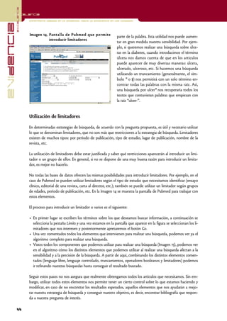 excelencia
            Excelencia

                          Enfermería basada en la evidencia. Hacia la excelencia en los cuidados
evidencia

                          Imagen 14. Pantalla de Pubmed que permite                  parte de la palabra. Esta utilidad nos puede aumen-
                                     introducir limitadores
                                                                                     tar en gran medida nuestra sensibilidad. Por ejem-
                                                                                     plo, si queremos realizar una búsqueda sobre úlce-
                                                                                     ras en la diabetes, cuando introducimos el término
                                                                                     úlcera nos damos cuenta de que en los artículos
                                                                                     puede aparecer de muy diversas maneras: úlcera,
                                                                                     ulcerado, ulceroso, etc. Si hacemos una búsqueda
                                                                                     utilizando un truncamiento (generalmente, el sím-
                                                                                     bolo * o $) nos permitirá con un solo término en-
                                                                                                |
                                                                                     contrar todas las palabras con la misma raíz. Así,
                                                                                     una búsqueda por ulcer* nos recuperaría todos los
                                                                                     textos que contuvieran palabras que empiezan con
                                                                                     la raíz “ulcer-”.


                          Utilización de limitadores

                          En determinadas estrategias de búsqueda, de acuerdo con la pregunta propuesta, es útil y necesario utilizar
                          lo que se denominan limitadores, que no son más que restricciones a la estrategia de búsqueda. Limitadores
                          existen de muchos tipos: por período de publicación, tipo de estudio, lugar de publicación, nombre de la
                          revista, etc.

                          La utilización de limitadores debe estar justificada y saber qué restricciones aparecerán al introducir un limi-
                          tador o un grupo de ellos. En general, si no se dispone de una muy buena razón para introducir un limita-
                          dor, es mejor no hacerlo.

                          No todas las bases de datos ofrecen las mismas posibilidades para introducir limitadores. Por ejemplo, en el
                          caso de Pubmed se pueden utilizar limitadores según el tipo de estudio que necesitamos identificar (ensayo
                          clínico, editorial de una revista, carta al director, etc.); también se puede utilizar un limitador según grupos
                          de edades, período de publicación, etc. En la Imagen 14 se muestra la pantalla de Pubmed para trabajar con
                          estos elementos.

                          El proceso para introducir un limitador o varios es el siguiente:

                          • En primer lugar se escriben los términos sobre los que deseamos buscar información, a continuación se
                            selecciona la pestaña Limits y una vez estamos en la pantalla que aparece en la figura se seleccionan los li-
                            mitadores que nos interesen y posteriormente apretaremos el botón Go.
                          • Una vez comentados todos los elementos que intervienen para realizar una búsqueda, podemos ver ya el
                            algoritmo completo para realizar una búsqueda.
                          • Vistos todos los componentes que podemos utilizar para realizar una búsqueda (Imagen 15), podemos ver
                            en el algoritmo cómo los distintos elementos que podemos utilizar al realizar una búsqueda afectan a la
                            sensibilidad y a la precisión de la búsqueda. A partir de aquí, combinando los distintos elementos comen-
                            tados (lenguaje libre, lenguaje controlado, truncamientos, operadores booleanos y limitadores) podemos
                            ir refinando nuestras búsquedas hasta conseguir el resultado buscado.

                          Seguir estos pasos no nos asegura que realmente obtengamos todos los artículos que necesitamos. Sin em-
                          bargo, utilizar todos estos elementos nos permite tener un cierto control sobre lo que estamos haciendo y
                          modificar, en caso de no encontrar los resultados esperados, aquellos elementos que nos ayudarán a mejo-
                          rar nuestra estrategia de búsqueda y conseguir nuestro objetivo, es decir, encontrar bibliografía que respon-
                          da a nuestra pregunta de interés.

            44
 