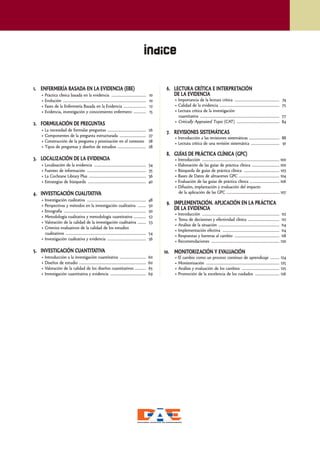 Índice


1. ENFERMERÍA BASADA EN LA EVIDENCIA (EBE)                                                               6. LECTURA CRÍTICA E INTERPRETACIÓN
   • Práctica clínica basada en la evidencia ..................................                     10      DE LA EVIDENCIA
   • Evolución ..................................................................................   10       • Importancia de la lectura crítica ............................................                74
   • Fases de la Enfermería Basada en la Evidencia ......................                           12       • Calidad de la evidencia ...........................................................           75
   • Evidencia, investigación y conocimiento enfermero ............                                 15       • Lectura crítica de la investigación
                                                                                                               cuantitativa ..............................................................................   77
                                                                                                             • Critically Appraised Topic (CAT) ..........................................                   84
2. FORMULACIÓN DE PREGUNTAS
   • La necesidad de formular preguntas ......................................                      26
                                                                                                         7. REVISIONES SISTEMÁTICAS
   • Componentes de la pregunta estructurada ..........................                             27       • Introducción a las revisiones sistemáticas .............................. 88
   • Construcción de la pregunta y priorización en el contexto                                      28       • Lectura crítica de una revisión sistemática ............................ 91
   • Tipos de preguntas y diseños de estudios ............................                          28
                                                                                                         8. GUÍAS DE PRÁCTICA CLÍNICA (GPC)
3. LOCALIZACIÓN DE LA EVIDENCIA                                                                              • Introducción ............................................................................ 100
   • Localización de la evidencia ...................................................               34       • Elaboración de las guías de práctica clínica ........................... 100
   • Fuentes de información ..........................................................              35       • Búsqueda de guías de práctica clínica ................................... 103
   • La Cochrane Library Plus ........................................................              36       • Bases de Datos de almacenes GPC ........................................ 104
   • Estrategias de búsqueda .........................................................              40       • Evaluación de las guías de práctica clínica ............................. 106
                                                                                                             • Difusión, implantación y evaluación del impacto
4. INVESTIGACIÓN CUALITATIVA                                                                                   de la aplicación de las GPC .................................................... 107
   • Investigación cualitativa ..........................................................           48
   • Perspectivas y métodos en la investigación cualitativa ........                                50
                                                                                                         9. IMPLEMENTACIÓN. APLICACIÓN EN LA PRÁCTICA
   • Etnografía .................................................................................   50
                                                                                                            DE LA EVIDENCIA
                                                                                                             • Introducción ............................................................................ 112
   • Metodología cualitativa y metodología cuantitativa ............                                52
                                                                                                             • Toma de decisiones y efectividad clínica ............................... 112
   • Valoración de la calidad de la investigación cualitativa ........                              53
                                                                                                             • Análisis de la situación ............................................................ 114
   • Criterios evaluativos de la calidad de los estudios
                                                                                                             • Implementación efectiva ........................................................ 114
     cualitativos ...............................................................................   54
                                                                                                             • Respuestas y barreras al cambio ............................................ 118
   • Investigación cualitativa y evidencia ......................................                   56
                                                                                                             • Recomendaciones ................................................................... 120

5. INVESTIGACIÓN CUANTITATIVA                                                                            10. MONITORIZACIÓN Y EVALUACIÓN
   • Introducción a la investigación cuantitativa ..........................                        60       • El cambio como un proceso continuo de aprendizaje ......... 124
   • Diseños de estudio ..................................................................          60       • Monitorización ........................................................................ 125
   • Valoración de la calidad de los diseños cuantitativos ...........                              65       • Análisis y evaluación de los cambios ..................................... 125
   • Investigación cuantitativa y evidencia ...................................                     69       • Promoción de la excelencia de los cuidados ........................ 126




                                                                                                                                                                                                                  5
 