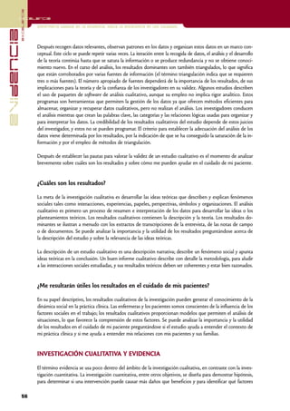 excelencia
            Excelencia

                          Enfermería basada en la evidencia. Hacia la excelencia en los cuidados
evidencia

                          Después recogen datos relevantes, observan patrones en los datos y organizan estos datos en un marco con-
                          ceptual. Este ciclo se puede repetir varias veces. La iteración entre la recogida de datos, el análisis y el desarrollo
                          de la teoría continúa hasta que se satura la información o se produce redundancia y no se obtiene conoci-
                          miento nuevo. En el curso del análisis, los resultados dominantes son también triangulados, lo que significa
                          que están corroborados por varias fuentes de información (el término triangulación indica que se requieren
                          tres o más fuentes). El número apropiado de fuentes dependerá de la importancia de los resultados, de sus
                          implicaciones para la teoría y de la confianza de los investigadores en su validez. Algunos estudios describen
                          el uso de paquetes de software de análisis cualitativo, aunque su empleo no implica rigor analítico. Estos
                          programas son herramientas que permiten la gestión de los datos ya que ofrecen métodos eficientes para
                          almacenar, organizar y recuperar datos cualitativos, pero no realizan el análisis. Los investigadores conducen
                          el análisis mientras que crean las palabras clave, las categorías y las relaciones lógicas usadas para organizar y
                          para interpretar los datos. La credibilidad de los resultados cualitativos del estudio depende de estos juicios
                          del investigador, y estos no se pueden programar. El criterio para establecer la adecuación del análisis de los
                          datos viene determinada por los resultados, por la indicación de que se ha conseguido la saturación de la in-
                          formación y por el empleo de métodos de triangulación.

                          Después de establecer las pautas para valorar la validez de un estudio cualitativo es el momento de analizar
                          brevemente sobre cuáles son los resultados y sobre cómo me pueden ayudar en el cuidado de mi paciente.


                          ¿Cuáles son los resultados?

                          La meta de la investigación cualitativa es desarrollar las ideas teóricas que describen y explican fenómenos
                          sociales tales como interacciones, experiencias, papeles, perspectivas, símbolos y organizaciones. El análisis
                          cualitativo es primero un proceso de resumen e interpretación de los datos para desarrollar las ideas o los
                          planteamientos teóricos. Los resultados cualitativos contienen la descripción y la teoría. Los resultados do-
                          minantes se ilustran a menudo con los extractos de transcripciones de la entrevista, de las notas de campo
                          o de documentos. Se puede analizar la importancia y la utilidad de los resultados preguntándose acerca de
                          la descripción del estudio y sobre la relevancia de las ideas teóricas.

                          La descripción de un estudio cualitativo es una descripción narrativa; describe un fenómeno social y apunta
                          ideas teóricas en la conclusión. Un buen informe cualitativo describe con detalle la metodología, para aludir
                          a las interacciones sociales estudiadas, y sus resultados teóricos deben ser coherentes y estar bien razonados.


                          ¿Me resultarán útiles los resultados en el cuidado de mis pacientes?

                          En su papel descriptivo, los resultados cualitativos de la investigación pueden generar el conocimiento de la
                          dinámica social en la práctica clínica. Las enfermeras y los pacientes somos conscientes de la influencia de los
                          factores sociales en el trabajo; los resultados cualitativos proporcionan modelos que permiten el análisis de
                          situaciones, lo que favorece la comprensión de estos factores. Se puede analizar la importancia y la utilidad
                          de los resultados en el cuidado de mi paciente preguntándose si el estudio ayuda a entender el contexto de
                          mi práctica clínica y si me ayuda a entender mis relaciones con mis pacientes y sus familias.


                          INVESTIGACIÓN CUALITATIVA Y EVIDENCIA

                          El término evidencia se usa poco dentro del ámbito de la investigación cualitativa, en contraste con la inves-
                          tigación cuantitativa. La investigación cuantitativa, entre otros objetivos, se diseña para demostrar hipótesis,
                          para determinar si una intervención puede causar más daños que beneficios y para identificar qué factores

            56
 