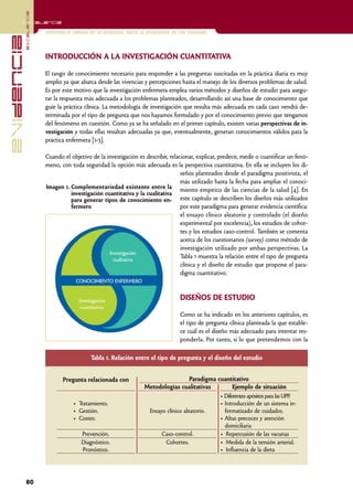 excelencia
            Excelencia

                          Enfermería basada en la evidencia. Hacia la excelencia en los cuidados
evidencia

                          INTRODUCCIÓN A LA INVESTIGACIÓN CUANTITATIVA

                          El rango de conocimiento necesario para responder a las preguntas suscitadas en la práctica diaria es muy
                          amplio ya que abarca desde las vivencias y percepciones hasta el manejo de los diversos problemas de salud.
                          Es por este motivo que la investigación enfermera emplea varios métodos y diseños de estudio para asegu-
                          rar la respuesta más adecuada a los problemas planteados, desarrollando así una base de conocimiento que
                          guíe la práctica clínica. La metodología de investigación que resulta más adecuada en cada caso vendrá de-
                          terminada por el tipo de pregunta que nos hayamos formulado y por el conocimiento previo que tengamos
                          del fenómeno en cuestión. Como ya se ha señalado en el primer capítulo, existen varias perspectivas de in-
                          vestigación y todas ellas resultan adecuadas ya que, eventualmente, generan conocimientos válidos para la
                          práctica enfermera [1-3].

                          Cuando el objetivo de la investigación es describir, relacionar, explicar, predecir, medir o cuantificar un fenó-
                          meno, con toda seguridad la opción más adecuada es la perspectiva cuantitativa. En ella se incluyen los di-
                                                                                    seños planteados desde el paradigma positivista, el
                                                                                    más utilizado hasta la fecha para ampliar el conoci-
                          Imagen 1. Complementariedad existente entre la miento empírico de las ciencias de la salud [4]. En
                                    investigación cuantitativa y la cualitativa
                                    para generar tipos de conocimiento en- este capítulo se describen los diseños más utilizados
                                    fermero                                         por este paradigma para generar evidencia científica:
                                                                                    el ensayo clínico aleatorio y controlado (el diseño
                                                                                    experimental por excelencia), los estudios de cohor-
                                                                                    tes y los estudios caso-control. También se comenta
                                                                                    acerca de los cuestionarios (survey) como método de
                                                                                    investigación utilizado por ambas perspectivas. La
                                                    Investigación
                                                      cualitativa
                                                                                    Tabla 1 muestra la relación entre el tipo de pregunta
                                                                                    clínica y el diseño de estudio que propone el para-
                                                                                    digma cuantitativo.
                                       CONOCIMIENTO ENFERMERO


                                        Investigación                               DISEÑOS DE ESTUDIO
                                         cuantitativa
                                                                                    Como se ha indicado en los anteriores capítulos, es
                                                                                    el tipo de pregunta clínica planteada la que estable-
                                                                                    ce cuál es el diseño más adecuado para intentar res-
                                                                                    ponderla. Por tanto, si lo que pretendemos con la

                                             Tabla 1. Relación entre el tipo de pregunta y el diseño del estudio


                                 Pregunta relacionada con                              Paradigma cuantitativo
                                                                    Metodologías cualitativas           Ejemplo de situación
                                                                                                  • Diferentes apósitos para las UPP.
                                     • Tratamiento.                                               • Introducción de un sistema in-
                                     • Gestión.                      Ensayo clínico aleatorio.      formatizado de cuidados.
                                     • Costes.                                                    • Altas precoces y atención
                                                                                                    domiciliaria
                                         Prevención.                      Caso-control.           • Repercusión de las vacunas
                                         Diagnóstico.                      Cohortes.              • Medida de la tensión arterial.
                                         Pronóstico.                                              • Influencia de la dieta




            60
 