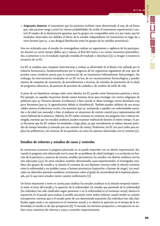 excelencia
                                                                                                          excelencia

                                                                                       Investigación Cuantitativa




                                                                                                                                  evidencia
• Asignación aleatoria: el tratamiento que los pacientes recibirán viene determinado al azar, de tal forma
  que cada paciente tenga a priori las mismas probabilidades de recibir el tratamiento experimental o con-
  trol. El empleo de la aleatorización garantiza que los grupos son comparables entre sí y, por tanto, que los
  resultados observados son debidos al efecto de la variable independiente (el tratamiento) en lugar de a
  otros factores (por ej.: a una desigual distribución entre los grupos de las variables pronósticas).

Una vez reclutados para el estudio, los investigadores realizan un seguimiento o vigilancia de los participan-
tes durante un cierto tiempo (follow up) y valoran, al final del mismo o en ciertos momentos preestableci-
dos, si presentan o no el resultado esperado (medida de resultado o desenlace) [5]. La Imagen 3 muestra la
secuencia de un EC.

Los EC se emplean para comparar intervenciones y evaluar su efectividad. Es el diseño más utilizado por la
industria farmacéutica, fundamentalmente por la exigencia de los organismos reguladores de este tipo de
pruebas como condición previa para la autorización de un tratamiento habitualmente farmacológico. Sin
embargo, las intervenciones estudiadas en un EC no han de ser necesariamente farmacológicas y pueden
tratarse de campañas de vacunación, de procedimientos o técnicas, de métodos de promoción de la salud,
de programas educativos, de patrones de provisión de cuidados o de cambios de estilo de vida.

A pesar de sus hipotéticas ventajas sobre otros diseños, los EC pueden tener limitaciones prácticas y éticas.
Por ejemplo, en aquellas situaciones donde existan barreras éticas para investigar con ciertos subgrupos de
población (por ej.: fármacos durante el embarazo) o bien cuando se desea investigar ciertos desenlaces muy
poco frecuentes (por ej.: la agranulocitosis debida al cloranfenicol). También pueden adolecer de una escasa
validez externa al seleccionar mucho a los pacientes (por ej.: excluyendo a aquellos con enfermedades asocia-
das o de edad más avanzada) o bien al realizarse en situaciones de estricto control poco representativas del
marco habitual de la asistencia. Además, los EC suelen centrarse en contestar una pregunta más o menos res-
tringida, mientras que los estudios analíticos pueden examinar multitud de factores al mismo tiempo. Es po-
co frecuente que los EC evalúen los resultados a largo plazo, ya que normalmente se realizan durante perío-
dos de tiempo limitados (a menudo por una cuestión de costes). Finalmente, los EC son poco útiles para ex-
plicar las preferencias y las vivencias de los pacientes, así como los aspectos relacionados con el contexto [7].


Estudios de cohortes y estudios de casos y controles

En numerosas ocasiones la pregunta planteada no se puede responder con un diseño experimental. Así,
cuando la pregunta está relacionada con la causa de un problema de salud (etiología) o su evolución en fun-
ción de la presencia o ausencia de terceras variables (pronóstico), los estudios con diseños analíticos son los
más adecuados [4,5]. En estos estudios, también denominados cuasi-experimentales, el investigador esta-
blece dos grupos de estudio y se plantea el contraste de una hipótesis concreta sobre la relación existente
entre la enfermedad y sus posibles causas o factores pronósticos (exposición a factores de riesgo). Los resul-
tados así obtenidos permiten establecer conclusiones sobre el grado de verosimilitud de la hipótesis plante-
ada, por lo que estos estudios tienen carácter confirmatorio [7].

Un factor importante a tener en cuenta para clasificar los estudios analíticos es la relación temporal existen-
te entre el inicio del estudio y la aparición de la enfermedad. Un estudio que partiendo de la enfermedad
(los individuos han sido clasificados según presentan o no la enfermedad en el momento actual) observa la
exposición en el pasado para analizar la posible asociación entre ambas (relación causal) tendrá un carácter
retrospectivo, mientras que si el estudio parte de una determinada exposición (los individuos han sido clasi-
ficados según están o no expuestos en el momento actual) y se observa la aparición en el tiempo de la en-
fermedad, el estudio es de tipo prospectivo [6]. A menudo, los términos prospectivo y retrospectivo se uti-
lizan como sinónimos de cohortes y casos y controles, respectivamente.

                                                                                                                    63
 
