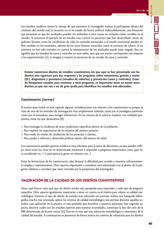 excelencia
                                                                                                         excelencia

                                                                                      Investigación Cuantitativa




                                                                                                                                 evidencia
Los estudios analíticos tienen la ventaja de que permiten al investigador evaluar al participante dentro del
contexto del mundo real, la situación no se ha creado de forma artificial. Indiscutiblemente, una limitación
que presentan es que los resultados pueden ser atribuidos a otras causas no incluidas como variables en el
estudio. Si tomamos el ejemplo de un estudio caso control en pacientes que han desarrollado cáncer de
pulmón, factores como las condiciones de vida, las actitudes personales o el estado nutricional pueden in-
fluir también en los resultados, además de los otros factores conocidos como el consumo de tabaco. Si los
primeros no han sido tomados en cuenta, la interpretación de los resultados puede estar sesgada. Esto no
significa que los estudios de casos y controles no sean útiles, sino que son menos concluyentes con respecto
a los experimentales [7]. La Imagen 5 muestra la secuencia de un estudio de casos y controles.



    Existen numerosos diseños de estudios cuantitativos; los que aquí se han presentado son los
    diseños más rigurosos para dar respuesta a las preguntas sobre tratamiento, gestión y costes
    (EC), diagnóstico y pronóstico (estudios de cohortes) y prevención (casos y controles). Cuan-
    do busquemos estudios para contestar a estas preguntas, es importante tener en mente estos
    diseños ya que nos van a ser de gran ayuda para identificar los estudios más adecuados.



Cuestionarios (survey)

El motivo para incluir en este capítulo algunas consideraciones con relación a los cuestionarios es porque se
trata de uno de los métodos de investigación más ampliamente utilizado, tanto por el paradigma positivista
como por el naturalista, para recoger información. En las ciencias de la salud se emplean con múltiples pro-
pósitos, entre los que destacamos [8]:

•   Para investigar la incidencia de unas condiciones específicas dentro de la población.
•   Para explorar las expectativas de los usuarios del sistema sanitario.
•   Para medir los niveles de satisfacción de los pacientes o clientes.
•   Para ayudar a informar y desarrollar políticas dentro del sistema de salud.

Los cuestionarios pueden generar evidencia muy relevante para la toma de decisiones, ya que pueden refle-
jar cómo están las cosas en un determinado momento o responder a preguntas importantes como ¿qué es-
ta sucediendo en…? o ¿qué piensa la gente en relación con…?

Entre las limitaciones de los cuestionarios cabe destacar la dificultad para acceder a muestras suficientemen-
te amplias y representativas. Otro aspecto importante a considerar está relacionado con el diseño de la pre-
gunta (abiertas o cerradas) que viene marcado por la perspectiva del investigador.


VALORACIÓN DE LA CALIDAD DE LOS DISEÑOS CUANTITATIVOS

Hasta aquí hemos visto qué tipo de diseño resulta más apropiado para responder a cada tipo de pregunta
específica. Otro aspecto igualmente importante a tener en cuenta es el criterio para valorar su calidad me-
todológica. Conocer el tipo de diseño de estudio más adecuado nos permite realizar una búsqueda biblio-
gráfica mucho más orientada; aplicar los criterios de calidad metodológica nos permite discernir aquellos es-
tudios cuya aplicación en la práctica es más probable que beneficie a nuestros pacientes. Este segundo as-
pecto, discernir cuáles son los estudios óptimos para nuestras necesidades, constituye la fase del ciclo de la
PBE denominada de lectura critica [10]. Ésta no es más que una valoración metodológica y sistemática de la
calidad del estudio. A continuación se presentan de forma teórica los criterios de valoración para los diseños

                                                                                                                   65
 