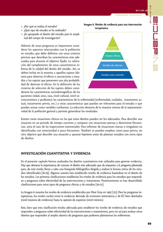 excelencia
                                                                                                          excelencia

                                                                                      Investigación Cuantitativa




                                                                                                                                 evidencia
                                                          Imagen 6. Niveles de evidencia para una intervención
• ¿Por qué se realiza el estudio?
                                                                    terapéutica
• ¿Qué tipo de estudio se ha realizado?
• ¿Es apropiado el diseño del estudio para la ampli-
  tud del campo de investigación?

Además de estas preguntas es importante consi-                               Revisiones
derar los aspectos relacionados con la población                            sistemáticas
en estudio, que debe definirse con unos criterios
                                                                          Ensayos clínicos
precisos que describan las características más ade-
cuadas para alcanzar el objetivo fijado. La valora-
ción del cumplimiento de estas características in-                     Estudios de cohortes
forma de la calidad del diseño del estudio. Así, se
deben incluir en la muestra a aquellos sujetos idó-
                                                                      Estudios casos controles
neos para observar el efecto o asociaciones a estu-
diar y los sujetos que presenten una alta probabili-
dad de detectar el efecto. En la definición de los
criterios de selección de los sujetos deben consi-
derarse las características sociodemográficas de los
pacientes (edad, sexo, raza, nivel cultural, nivel so-
cioeconómico y profesión); las características de la enfermedad (enfermedad, cuidados, tratamiento ac-
tual, tratamiento previo, etc.) y otras características que puedan ser relevantes para el estudio o que
puedan actuar como variables confusoras. La selección aleatoria de la muestra orienta de la representati-
vidad de la población general y permite generalizar los resultados.

Existen varias situaciones clínicas en las que estos diseños pueden ser los adecuados. Para describir una
situación en un período de tiempo concreto y comparar con situaciones previas y determinar frecuen-
cias, seria el caso de las inspecciones transversales. Para informar de situaciones nuevas o irregulares no
identificadas con anterioridad o poco frecuentes. También se pueden emplear como paso previo, sin
otro objetivo que describir una situación y apuntar hipótesis antes de plantear estudios con otros tipos
de diseños.




INVESTIGACIÓN CUANTITATIVA Y EVIDENCIA

En el presente capítulo hemos analizados los diseños cuantitativos más utilizados para generar evidencia.
Hay que destacar la importancia de conocer el diseño más adecuado que da respuesta a la pregunta planteada
para, de este modo, llevar a cabo una búsqueda bibliográfica dirigida y realizar la lectura crítica de los estu-
dios identificados [16-19]. Algunos autores han establecido niveles de evidencia basándose en el diseño de
los estudios. Las primeras clasificaciones establecían los niveles de evidencia para los estudios que respondí-
an a preguntas sobre efectividad de las intervenciones y tratamiento. Posteriormente se han desarrollado
clasificaciones para otros tipos de preguntas clínicas y de estudios [20-21].

La Imagen 6 muestra los niveles de evidencia establecidos por Muir Gray en 1997 [22]. Para las preguntas te-
rapéuticas, los niveles oscilan entre la evidencia derivada de revisiones sistemáticas y de EC bien diseñados
(nivel máximo de evidencia) hasta la opinión de expertos (nivel mínimo).

Está claro que esta clasificación resulta adecuada para establecer los niveles de evidencia de estudios que
responden a preguntas sobre efectividad de las intervenciones o tratamientos, pero no así para evaluar otros
diseños que responden al amplio abanico de preguntas que podemos plantearnos las enfermeras.

                                                                                                                   69
 