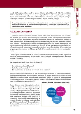 excelencia
                                                                                                             excelencia

                                                                 Lectura crítica e interpretación de la evidencia




                                                                                                                                  evidencia
me). El CASP surgió en el Reino Unido en 1993, en el Institute of Health Sciences de Oxford (Universidad de
Oxford y NHS R&D). Es un programa para ayudar a adquirir habilidades en la búsqueda de información y en
lectura crítica de la literatura científica en salud. El CASP tiene ámbito internacional y en España está repre-
sentado por el Programa de Habilidades para la Lectura Crítica en español (CASPe) [9].

   Las guías para usuarios de la literatura sanitaria, elaboradas por diferentes instituciones, per-
   miten analizar artículos de diferentes diseños y temáticas y garantizan la valoración crítica de
   las partes relevantes del estudio.


CALIDAD DE LA EVIDENCIA

A partir de los artículos seleccionados, debemos iniciar la lectura con el título y el resumen. Esto nos permi-
tirá analizar el tipo de diseño de cada investigación y seleccionar aquellos que cumplan los criterios de in-
clusión (es decir, que responden a la pregunta de investigación planteada). A partir del texto completo se
debe analizar de forma detallada la metodología y los resultados que aportan, realizar una síntesis crítica de
estos resultados y finalmente dar una utilidad práctica a esta síntesis [10]. Este proceso, aparentemente tan
complejo, puede verse facilitado si nos guiamos por alguna de las listas de preguntas de comprobación que
ofrecen los recursos de lectura crítica antes citados y que sirven para analizar la calidad de los artículos. Las
preguntas permiten establecer la validez y el significado de los resultados y su relevancia para nuestra prácti-
ca [1].

Todas las guías, independientemente de cuál sea la fuente de información primaria (estudios originales) o
secundaria (revisiones sistemáticas, guías de práctica clínica), contienen tres preguntas clave o principales
comunes a todas ellas.

Las preguntas clave para la lectura crítica son (Imagen 2):

• ¿Son válidos los resultados del estudio?
• ¿Cuáles han sido los resultados?
• ¿Me resultarán útiles los resultados en el cuidado de mis pacientes?

La técnica de lectura variará en función del nivel de evidencia que se considere [1]. Antes de responder a es-
tas preguntas valoraremos el grado de evidencia científica de los estudios de investigación elegidos. El grado
de evidencia científica se valora mediante escalas que permiten clasificar los estudios de manera jerárquica
según el rigor del diseño. Las recomendaciones para la práctica realizadas a partir de estos diseños dependen
de su metodología y del rigor científico [10].
                                                          Imagen 2. Preguntas claves para la lectura crítica
Existen diferentes escalas de jerarquización de la cali-
dad de las evidencias científicas. Entre ellas tenemos
a la Agència d'Avaluació de Tecnologia i Recerca Mè-
                                                                      ¿Me resultarán         ¿Son válidos
diques (AATM) o Agencia de Evaluación de Tecnolo-                                           los resultados
                                                                    útiles los resultados
gía e Investigación Médica de Cataluña, que para los                 en el cuidado de        del estudio?
estudios sobre intervenciones o tratamientos propo-                    mis pacientes?
ne el esquema que se presenta en la Tabla 1 [10]. El
                                                                                       ¿Cuáles
antecedente más destacable de estas escalas tiene su                                 han sido los
origen en Canadá, ya en 1976, en un trabajo desarrollado                             resultados?
por el Ministerio de Sanidad y Consumo, donde va-
loraban la calidad y la efectividad de las intervencio-
nes publicadas.

                                                                                                                    75
 