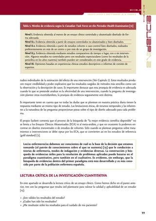 excelencia
                                                                                                            excelencia

                                                                Lectura crítica e interpretación de la evidencia




                                                                                                                                 evidencia
  Tabla 2. Niveles de evidencia según la Canadian Task Force on the Periodoc Health Examination [12]


    Nivel I. Evidencia obtenida al menos de un ensayo clínico controlado y aleatorizado diseñado de for-
    ma adecuada.
    Nivel II.1. Evidencia obtenida a partir de ensayos controlados no aleatorizados y bien diseñados.
    Nivel II.2. Evidencia obtenida a partir de estudios cohorte o caso-control bien diseñados, realizados
    preferentemente en más de un centro o por más de un grupo de investigación.
    Nivel II.3. Evidencia obtenida mediante estudios comparativos de tiempo o lugar, con o sin interven-
    ción. Algunos estudios no controlados pero con resultados espectaculares (como los resultados de la
    penicilina en los años cuarenta) también pueden ser considerados en este grado de evidencia.
    Nivel III. Opiniones basadas en experiencias clínicas estudios descriptivos o informes de comités de
    expertos.



tudios individuales de la estimación del efecto de una intervención (Ver Capítulo 7). Estos resultados produ-
cen mayor credibilidad y poder explicativo que los resultados surgidos de métodos más sencillos como son
la observación y la descripción de casos. Es importante destacar que esta jerarquía de evidencia es adecuada
cuando lo que se pretende analizar es la efectividad de una intervención, cuando la pregunta de investiga-
ción plantee otras incertidumbres, la jerarquía de evidencia seguramente será distinta.

Es importante tener en cuenta que no todas las dudas que se plantean en nuestra práctica diaria tienen la
respuesta mediante un mismo tipo de estudio. Las limitaciones éticas, de recursos temporales y las inheren-
tes a la naturaleza de las preguntas proporcionan pistas sobre el tipo de diseño adecuado para cada proble-
ma.

El propio Sackett comenta que el proceso de la búsqueda de “la mejor evidencia científica disponible” no
se limita a los Ensayos Clínicos Aleatorizados (ECA) ni al meta-análisis, y que en ocasiones la podemos en-
contrar en diseños transversales o de estudios de cohortes. Sólo cuando se plantean preguntas sobre trata-
mientos o intervenciones se debe optar por los ECA, que se convierten así en los estudios de referencia
(gold standard) [2].


   Los/as enfermeros/as debemos ser conscientes de cuál es la base de la decisión que estamos
   tomando (el patrón de conocimientos sobre el que se sustenta) [13] que le conducirán a
   teorías de enfermería, modos de indagación y evidencias diversas. La construcción y bús-
   queda de evidencias útiles para la resolución de problemas aplicados puede basarse en el
   paradigma cuantitativo, pero también en el cualitativo. Es evidente, sin embargo, que la
   búsqueda de evidencias dentro del primer paradigma está más desarrollado y es más cono-
   cido por parte de la población enfermera española.


LECTURA CRÍTICA DE LA INVESTIGACIÓN CUANTITATIVA

En este apartado se desarrolla la lectura crítica de un ensayo clínico. Como hemos dicho en el punto ante-
rior, tres son las preguntas que resulta útil plantearse para valorar la calidad y aplicabilidad de un estudio
[15]:

• ¿Son válidos los resultados del estudio?
• ¿Cuáles han sido los resultados?
• ¿Me resultarán útiles los resultados para el cuidado de mis pacientes?

                                                                                                                   77
 