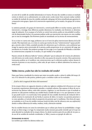 excelencia
                                                                                                          excelencia

                                                                 Lectura crítica e interpretación de la evidencia




                                                                                                                                  evidencia
así como de la variable de cantidad administrada en el enema. De estas dos variables se extrae un resultado
común en relación con su administración con sonda rectal y sonda vesical. Sería necesario realizar también
un análisis de resultado de estas dos variables analizando cada grupo de forma estratificada para garantizar la
comparación entre grupos. Aparte de la intervención experimental, ¿se ha tratado a los grupos de la misma
forma?

La asistencia prestada a los grupos de intervención y control puede diferir en muchas maneras, aparte de la
intervención a investigar. Estas diferencias pueden distorsionar los resultados; este fenómeno se denomina
sesgo de realización. Si en un grupo se ha hecho un control más estricto, podría ser más probable la notifica-
ción de determinados hechos y los pacientes podrían recibir una intervención más intensa con otras medidas
que no sean las investigadas. Este fenómeno puede ser neutralizado con las técnicas de enmascaramiento.

Si no se tiene en cuenta este sesgo, podríamos caer en el error de aplicar intervenciones distintas de las del
estudio. Más importante aun, si se tiene en cuenta que muchas de estas “cointervenciones” (apoyo psicoló-
gico, atención sobre el dolor, ansiedad) proceden de valoraciones que la enfermera, como profesional que
recoge los aspectos psico-emocionales de la persona, podría proporcionar sin ser consciente del sesgo que
introduciría en el estudio. Nos podemos proteger de este sesgo si en el apartado de Métodos se describen
las cointervenciones aceptadas en el estudio y en qué medida se han aplicado.

Nuestro artículo de referencia habla de “criterios unificados” para la realización de la técnica de administra-
ción del enema con sonda vesical y describe en ellos unas pautas de actuación concreta. Otras aportaciones
interesantes podrían ser el establecer más cointervenciones que la enfermera pudiera realizar durante la
atención al paciente en esta situación y, sobre todo, de qué manera se debería administrar los enemas con
sonda rectal.


Validez interna: ¿cuáles han sido los resultados del estudio?

Hasta aquí, hemos considerado los criterios que mejor nos pueden ayudar a valorar la validez del ensayo clí-
nico. Si la valoración ha sido positiva, podemos pasar a considerar cuales son los resultados.

   ¿Cuál ha sido la magnitud del efecto del tratamiento?

En los ensayos clínicos con asignación aleatoria se realiza una vigilancia cuidadosa de la frecuencia con la que
los pacientes experimentan determinados episodios o resultados adversos. Para expresar el efecto de una in-
tervención hay distintos índices, todos ellos correctos y legítimos. Lo más frecuente es que el resultado se
presente en cada paciente mediante una variable binaria (variable del tipo sí o no, que representa un even-
to que puede ocurrir o no ocurrir) [19]. Como ejemplo de estas variables dicotómicas de evaluación del re-
sultado tenemos la cicatrización de una herida, la ausencia de dolor y la muerte. Los pacientes presentan o
no estos episodios y el artículo indica la proporción de pacientes que lo manifiestan. Otra forma de expre-
sar resultados es en el caso de variables continuas (escala de dolor, nivel de tolerancia ante una exploración)
donde se utilizan diferencias de medias, mediana, moda y desviación estándar.

Para las variables binarias son varios los estimadores que se utilizan para ilustrar las probabilidades o riesgos
de que un efecto tenga o no lugar. Su comprensión resulta necesaria para poder entender qué es lo que nos
están diciendo los resultados de los ensayos clínicos. Su cálculo numérico parte de una tabla de 2x2 para ca-
da una de las variables de resultado consideradas. La Tabla 3 muestra un ejemplo de tabla 2x2.

Estimadores de efecto
Los nombres que reciben los distintos índices son:

                                                                                                                    81
 