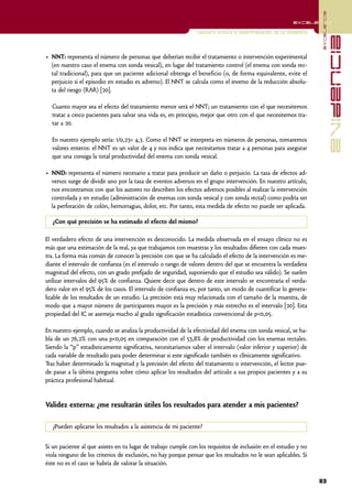 excelencia
                                                                                                         excelencia

                                                                Lectura crítica e interpretación de la evidencia




                                                                                                                                 evidencia
• NNT: representa el número de personas que deberían recibir el tratamiento o intervención experimental
  (en nuestro caso el enema con sonda vesical), en lugar del tratamiento control (el enema con sonda rec-
  tal tradicional), para que un paciente adicional obtenga el beneficio (o, de forma equivalente, evite el
  perjuicio si el episodio en estudio es adverso). El NNT se calcula como el inverso de la reducción absolu-
  ta del riesgo (RAR) [20].

  Cuanto mayor sea el efecto del tratamiento menor será el NNT; un tratamiento con el que necesitemos
  tratar a cinco pacientes para salvar una vida es, en principio, mejor que otro con el que necesitemos tra-
  tar a 20.

  En nuestro ejemplo sería: 1/0,23= 4,3. Como el NNT se interpreta en números de personas, tomaremos
  valores enteros: el NNT es un valor de 4 y nos indica que necesitamos tratar a 4 personas para asegurar
  que una consiga la total productividad del enema con sonda vesical.

• NND: representa el número necesario a tratar para producir un daño o perjuicio. La tasa de efectos ad-
  versos surge de dividir uno por la tasa de eventos adversos en el grupo intervención. En nuestro artículo,
  nos encontramos con que los autores no describen los efectos adversos posibles al realizar la intervención
  controlada y en estudio (administración de enemas con sonda vesical y con sonda rectal) como podría ser
  la perforación de colón, hemorragias, dolor, etc. Por tanto, esta medida de efecto no puede ser aplicada.

   ¿Con qué precisión se ha estimado el efecto del mismo?

El verdadero efecto de una intervención es desconocido. La medida observada en el ensayo clínico no es
más que una estimación de la real, ya que trabajamos con muestras y los resultados difieren con cada mues-
tra. La forma más común de conocer la precisión con que se ha calculado el efecto de la intervención es me-
diante el intervalo de confianza (es el intervalo o rango de valores dentro del que se encuentra la verdadera
magnitud del efecto, con un grado prefijado de seguridad, suponiendo que el estudio sea válido). Se suelen
utilizar intervalos del 95% de confianza. Quiere decir que dentro de este intervalo se encontraría el verda-
dero valor en el 95% de los casos. El intervalo de confianza es, por tanto, un modo de cuantificar lo genera-
lizable de los resultados de un estudio. La precisión está muy relacionada con el tamaño de la muestra, de
modo que a mayor número de participantes mayor es la precisión y más estrecho es el intervalo [20]. Esta
propiedad del IC se asemeja mucho al grado significación estadística convencional de p<0,05.

En nuestro ejemplo, cuando se analiza la productividad de la efectividad del enema con sonda vesical, se ha-
bla de un 76,2% con una p<0,05 en comparación con el 53,8% de productividad con los enemas rectales.
Siendo la “p” estadísticamente significativa, necesitaríamos saber el intervalo (valor inferior y superior) de
cada variable de resultado para poder determinar si este significado también es clínicamente significativo.
Tras haber determinado la magnitud y la precisión del efecto del tratamiento o intervención, el lector pue-
de pasar a la última pregunta sobre cómo aplicar los resultados del artículo a sus propios pacientes y a su
práctica profesional habitual.


Validez externa: ¿me resultarán útiles los resultados para atender a mis pacientes?

   ¿Pueden aplicarse los resultados a la asistencia de mi paciente?


Si un paciente al que asistes en tu lugar de trabajo cumple con los requisitos de inclusión en el estudio y no
viola ninguno de los criterios de exclusión, no hay porque pensar que los resultados no le sean aplicables. Si
éste no es el caso se habría de valorar la situación.

                                                                                                                   83
 