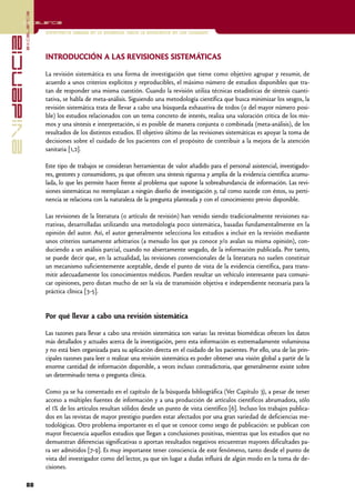 excelencia
            Excelencia

                          Enfermería basada en la evidencia. Hacia la excelencia en los cuidados
evidencia

                          INTRODUCCIÓN A LAS REVISIONES SISTEMÁTICAS

                          La revisión sistemática es una forma de investigación que tiene como objetivo agrupar y resumir, de
                          acuerdo a unos criterios explícitos y reproducibles, el máximo número de estudios disponibles que tra-
                          tan de responder una misma cuestión. Cuando la revisión utiliza técnicas estadísticas de síntesis cuanti-
                          tativa, se habla de meta-análisis. Siguiendo una metodología científica que busca minimizar los sesgos, la
                          revisión sistemática trata de llevar a cabo una búsqueda exhaustiva de todos (o del mayor número posi-
                          ble) los estudios relacionados con un tema concreto de interés, realiza una valoración crítica de los mis-
                          mos y una síntesis e interpretación, si es posible de manera conjunta o combinada (meta-análisis), de los
                          resultados de los distintos estudios. El objetivo último de las revisiones sistemáticas es apoyar la toma de
                          decisiones sobre el cuidado de los pacientes con el propósito de contribuir a la mejora de la atención
                          sanitaria [1,2].

                          Este tipo de trabajos se consideran herramientas de valor añadido para el personal asistencial, investigado-
                          res, gestores y consumidores, ya que ofrecen una síntesis rigurosa y amplia de la evidencia científica acumu-
                          lada, lo que les permite hacer frente al problema que supone la sobreabundancia de información. Las revi-
                          siones sistemáticas no reemplazan a ningún diseño de investigación y, tal como sucede con éstos, su perti-
                          nencia se relaciona con la naturaleza de la pregunta planteada y con el conocimiento previo disponible.

                          Las revisiones de la literatura (o artículo de revisión) han venido siendo tradicionalmente revisiones na-
                          rrativas, desarrolladas utilizando una metodología poco sistemática, basadas fundamentalmente en la
                          opinión del autor. Así, el autor generalmente selecciona los estudios a incluir en la revisión mediante
                          unos criterios sumamente arbitrarios (a menudo los que ya conoce y/o avalan su misma opinión), con-
                          duciendo a un análisis parcial, cuando no abiertamente sesgado, de la información publicada. Por tanto,
                          se puede decir que, en la actualidad, las revisiones convencionales de la literatura no suelen constituir
                          un mecanismo suficientemente aceptable, desde el punto de vista de la evidencia científica, para trans-
                          mitir adecuadamente los conocimientos médicos. Pueden resultar un vehículo interesante para comuni-
                          car opiniones, pero distan mucho de ser la vía de transmisión objetiva e independiente necesaria para la
                          práctica clínica [3-5].


                          Por qué llevar a cabo una revisión sistemática

                          Las razones para llevar a cabo una revisión sistemática son varias: las revistas biomédicas ofrecen los datos
                          más detallados y actuales acerca de la investigación, pero esta información es extremadamente voluminosa
                          y no está bien organizada para su aplicación directa en el cuidado de los pacientes. Por ello, una de las prin-
                          cipales razones para leer o realizar una revisión sistemática es poder obtener una visión global a partir de la
                          enorme cantidad de información disponible, a veces incluso contradictoria, que generalmente existe sobre
                          un determinado tema o pregunta clínica.

                          Como ya se ha comentado en el capítulo de la búsqueda bibliográfica (Ver Capítulo 3), a pesar de tener
                          acceso a múltiples fuentes de información y a una producción de artículos científicos abrumadora, sólo
                          el 1% de los artículos resultan sólidos desde un punto de vista científico [6]. Incluso los trabajos publica-
                          dos en las revistas de mayor prestigio pueden estar afectados por una gran variedad de deficiencias me-
                          todológicas. Otro problema importante es el que se conoce como sesgo de publicación: se publican con
                          mayor frecuencia aquellos estudios que llegan a conclusiones positivas, mientras que los estudios que no
                          demuestran diferencias significativas o aportan resultados negativos encuentran mayores dificultades pa-
                          ra ser admitidos [7-9]. Es muy importante tener consciencia de este fenómeno, tanto desde el punto de
                          vista del investigador como del lector, ya que sin lugar a dudas influirá de algún modo en la toma de de-
                          cisiones.

            88
 