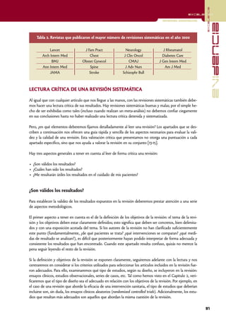 excelencia
                                                                                                           excelencia

                                                                                          Revisiones sistemáticas




                                                                                                                                   evidencia
     Tabla 2. Revistas que publicaron el mayor número de revisiones sistemáticas en el año 2000

             Lancet                  J Fam Pract                 Neurology                 J Rheumatol
        Arch Intern Med                 Chest                   J Clin Oncol              Diabetes Care
              BMJ                   Obstet Gynecol                 CMAJ                 J Gen Intern Med
        Ann Intern Med                  Spine                    J Adv Nurs                 Am J Med
             JAMA                       Stroke                 Schizophr Bull



LECTURA CRÍTICA DE UNA REVISIÓN SISTEMÁTICA

Al igual que con cualquier artículo que nos llegue a las manos, con las revisiones sistemáticas también debe-
mos hacer una lectura crítica de sus resultados. Hay revisiones sistemáticas buenas y malas; por el simple he-
cho de ser exhibidas como tales (incluso cuando realizan un meta-análisis) no debemos confiar ciegamente
en sus conclusiones hasta no haber realizado una lectura crítica detenida y sistematizada.

Pero, ¿en qué elementos deberemos fijarnos detalladamente al leer una revisión? Los apartados que se des-
criben a continuación nos ofrecen una guía rápida y sencilla de los aspectos necesarios para evaluar la vali-
dez y la calidad de una revisión. Esta valoración crítica que presentamos no otorga una puntuación a cada
apartado específico, sino que nos ayuda a valorar la revisión en su conjunto [13-15].

Hay tres aspectos generales a tener en cuenta al leer de forma crítica una revisión:

• ¿Son válidos los resultados?
• ¿Cuáles han sido los resultados?
• ¿Me resultarán útiles los resultados en el cuidado de mis pacientes?


¿Son válidos los resultados?

Para establecer la validez de los resultados expuestos en la revisión deberemos prestar atención a una serie
de aspectos metodológicos.

El primer aspecto a tener en cuenta es el de la definición de los objetivos de la revisión: el tema de la revi-
sión y los objetivos deben estar claramente definidos; esto significa que deben ser concretos, bien delimita-
dos y con una exposición acotada del tema. Si los autores de la revisión no han clarificado suficientemente
este punto (fundamentalmente, ¿de qué pacientes se trata? ¿qué intervenciones se comparan? ¿qué medi-
das de resultado se analizan?), es difícil que posteriormente hayan podido interpretar de forma adecuada y
consistente los resultados que han encontrado. Cuando este apartado resulta confuso, quizás no merece la
pena seguir leyendo el resto de la revisión.

Si la definición y objetivos de la revisión se exponen claramente, seguiremos adelante con la lectura y nos
centraremos en considerar si los criterios utilizados para seleccionar los artículos incluidos en la revisión fue-
ron adecuados. Para ello, examinaremos qué tipo de estudios, según su diseño, se incluyeron en la revisión:
ensayos clínicos, estudios observacionales, series de casos, etc. Tal como hemos visto en el Capítulo 2, veri-
ficaremos que el tipo de diseño sea el adecuado en relación con los objetivos de la revisión. Por ejemplo, en
el caso de una revisión que aborde la eficacia de una intervención sanitaria, el tipo de estudios que deberían
incluirse son, sin duda, los ensayos clínicos aleatorios (randomized controlled trials). Adicionalmente, los estu-
dios que resultan más adecuados son aquellos que abordan la misma cuestión de la revisión.

                                                                                                                     91
 