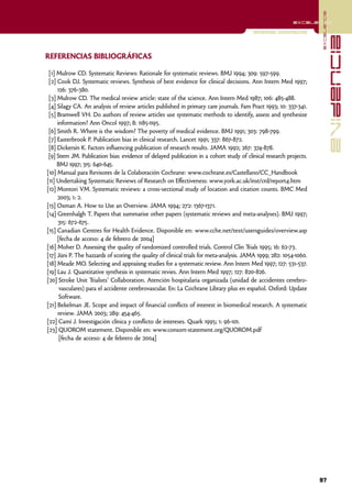 excelencia
                                                                                                          excelencia

                                                                                         Revisiones sistemáticas




                                                                                                                                  evidencia
REFERENCIAS BIBLIOGRÁFICAS

 [1] Mulrow CD. Systematic Reviews: Rationale for systematic reviews. BMJ 1994; 309: 597-599.
 [2] Cook DJ. Systematic reviews. Synthesis of best evidence for clinical decisions. Ann Intern Med 1997;
     126: 376-380.
 [3] Mulrow CD. The medical review article: state of the science. Ann Intern Med 1987; 106: 485-488.
 [4] Silagy CA. An analysis of review articles published in primary care journals. Fam Pract 1993; 10: 337-341.
 [5] Bramwell VH. Do authors of review articles use systematic methods to identify, assess and synthesize
     information? Ann Oncol 1997; 8: 1185-1195.
 [6] Smith R. Where is the wisdom? The poverty of medical evidence. BMJ 1991; 303: 798-799.
 [7] Easterbrook P. Publication bias in clinical research. Lancet 1991; 337: 867-872.
 [8] Dickersin K. Factors influencing publication of research results. JAMA 1992; 267: 374-878.
 [9] Stern JM. Publication bias: evidence of delayed publication in a cohort study of clinical research projects.
     BMJ 1997; 315: 640-645.
[10] Manual para Revisores de la Colaboración Cochrane: www.cochrane.es/Castellano/CC_Handbook
[11] Undertaking Systematic Reviews of Research on Effectiveness: www.york.ac.uk/inst/crd/report4.htm
[12] Montori VM. Systematic reviews: a cross-sectional study of location and citation counts. BMC Med
     2003; 1: 2.
[13] Oxman A. How to Use an Overview. JAMA 1994; 272: 1367-1371.
[14] Greenhalgh T. Papers that summarise other papers (systematic reviews and meta-analyses). BMJ 1997;
     315: 672-675.
[15] Canadian Centres for Health Evidence. Disponible en: www.cche.net/text/usersguides/overview.asp
     [fecha de acceso: 4 de febrero de 2004]
[16] Moher D. Assessing the quality of randomized controlled trials. Control Clin Trials 1995; 16: 62-73.
[17] Jüni P. The hazzards of scoring the quality of clinical trials for meta-analysis. JAMA 1999; 282: 1054-1060.
[18] Meade MO. Selecting and appraiisng studies for a systematic review. Ann Intern Med 1997; 127: 531-537.
[19] Lau J. Quantitative synthesis in systematic revies. Ann Intern Med 1997; 127: 820-826.
[20] Stroke Unit Trialists' Collaboration. Atención hospitalaria organizada (unidad de accidentes cerebro-
      vasculares) para el accidente cerebrovascular. En: La Cochrane Library plus en español. Oxford: Update
      Software.
[21] Bekelman JE. Scope and impact of financial conflicts of interest in biomedical research. A systematic
     review. JAMA 2003; 289: 454-465.
[22] Camí J. Investigación clínica y conflicto de intereses. Quark 1995; 1: 96-101.
[23] QUOROM statement. Disponible en: www.consort-statement.org/QUOROM.pdf
      [fecha de acceso: 4 de febrero de 2004]




                                                                                                                    97
 