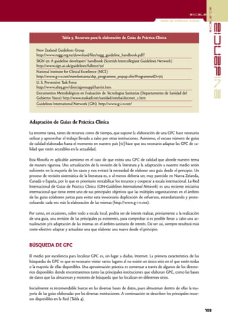 excelencia
                                                                                                          excelencia

                                                                                      Guías de práctica clínica




                                                                                                                                  evidencia
                     Tabla 3. Recursos para la elaboración de Guías de Práctica Clínica


    New Zealand Guidelines Group
    http://www.nzgg.org.nz/download/files/nzgg_guideline_handbook.pdf?
    SIGN 50: A guideline developers' handbook (Scottish Intercollegiate Guidelines Network)
    http://www.sign.ac.uk/guidelines/fulltext/50/
    National Institute for Clinical Excellence (NICE)
    http://www.g-i-n.net/membersarea/dsp_programme_popup.cfm?ProgrammeID=515
    U. S. Preventive Task Force
    http://www.ahrq.gov/clinic/ajpmsuppl/harris1.htm
    Documentos Metodológicos en Evaluación de Tecnologías Sanitarias (Departamento de Sanidad del
    Gobierno Vasco) http://www.euskadi.net/sanidad/osteba/docmet_c.htm
    Guidelines International Network (GIN) http://www.g-i-n.net/



Adaptación de Guías de Práctica Clínica

La enorme tarea, tanto de recursos como de tiempo, que supone la elaboración de una GPC hace necesario
utilizar y aprovechar el trabajo llevado a cabo por otras instituciones. Asimismo, el escaso número de guías
de calidad elaboradas hasta el momento en nuestro país [12] hace que sea necesario adaptar las GPC de ca-
lidad que estén accesibles en la actualidad.

Esta filosofía es aplicable asimismo en el caso de que exista una GPC de calidad que aborde nuestro tema
de manera rigurosa. Una actualización de la revisión de la literatura y la adaptación a nuestro medio serán
suficiente en la mayoría de los casos y nos evitará la necesidad de elaborar una guía desde el principio. Un
proceso de revisión sistemática de la literatura es, o al menos debería ser, muy parecido en Nueva Zelanda,
Canadá o España, por lo que es prioritario rentabilizar los recursos y cooperar a escala internacional. La Red
Internacional de Guías de Práctica Clínica (GIN-Guidelines International Network) es una reciente iniciativa
internacional que tiene entre uno de sus principales objetivos que las múltiples organizaciones en el ámbito
de las guías colaboren juntas para evitar esta innecesaria duplicación de esfuerzos, estandarizando y proto-
colizando cada vez más la elaboración de las mismas (http://www.g-i-n.net).

Por tanto, en ocasiones, sobre todo a escala local, podría ser de interés realizar, previamente a la realización
de una guía, una revisión de las principales ya existentes, para comprobar si es posible llevar a cabo una ac-
tualización y/o adaptación de las mismas en el ámbito sanitario de interés. De ser así, siempre resultará más
coste-efectivo adaptar y actualizar una que elaborar una nueva desde el principio.


BÚSQUEDA DE GPC

El medio por excelencia para localizar GPC es, sin lugar a dudas, Internet. La primera característica de las
búsquedas de GPC es que es necesario visitar varios lugares al no existir un único sitio en el que estén todas
o la mayoría de ellas disponibles. Una aproximación práctica es comenzar a través de algunos de los directo-
rios disponibles donde encontraremos tanto las principales instituciones que elaboran GPC, como las bases
de datos que las almacenan y motores de búsqueda que las localizan en diferentes sitios.

Inicialmente es recomendable buscar en las diversas bases de datos, pues almacenan dentro de ellas la ma-
yoría de las guías elaboradas por las diversas instituciones. A continuación se describen los principales recur-
sos disponibles en la Red (Tabla 4).

                                                                                                                   103
 
