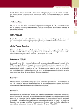 excelencia
                                                                                                          excelencia

                                                                                      Guías de práctica clínica




                                                                                                                                  evidencia
base de datos es relativamente sencilla y ofrece síntesis de las guías y la posibilidad de buscarlas por patolo-
gías, por tratamientos o por instituciones, así como una función para comparar múltiples guías al mismo
tiempo.


Guidelines Finder

Esta base de datos del Sistema de Salud británico proporciona un registro de GPC y actualmente alberga
más de 800 guías, aunque únicamente del Reino Unido con sus respectivos enlaces al texto completo. Se
actualiza semanalmente.


CMA INFOBASE

Base de datos de la Asociación Médica Canadiense que contiene las principales guías producidas en este
país. De interés por el número de guías pero principalmente por la calidad media de sus documentos.


Clinical Practice Guidelines

Clinical Practice Guidelines es un amplio directorio de recursos clínicos elaborado por la Escuela de Medicina
de la Universidad de California, dirigido a profesionales de Atención Primaria con un gran número de refe-
rencias a artículos y páginas web con conceptos y recursos sobre guías y MBE.


Búsqueda en MEDLINE

La búsqueda de una GPC a través de Medline no es la forma más práctica, debido a que la mayoría de las
GPC no están publicadas en revistas y, por tanto, no están indexadas. Asimismo, éstas pueden estar indexa-
das por varios términos y, dependiendo de la estrategia utilizada, nos encontraremos con documentos que
a menudo no se adaptan a la definición de GPC. Únicamente sería de interés en el caso de no encontrar
una guía en los recursos citados anteriormente, ya que es frecuente en Medline no disponer de acceso al
texto completo en el caso de que localicemos alguna que nos interese.


Buscadores

Estos recursos son especialmente útiles ya que buscan documentos que respondan a las características de
una GPC, tanto en las principales bases de datos como en algunas instituciones que elaboran guías, así co-
mo en Medline con estrategias de búsqueda predeterminadas (filtros).


Directorios

Estos directorios son realmente útiles, pues en ellos podremos encontrar tanto las direcciones de institucio-
nes que elaboran GPC como las de las diferentes bases de datos sin necesidad de tener que memorizarlas o
apuntarlas. Por tanto, conociendo la existencia de estos directorios, tendremos acceso al resto de recursos
de búsqueda e información relacionada. Igualmente tendremos, generalmente, los enlaces a los motores de
búsqueda y a las estrategias predefinidas con sus respectivos filtros para buscar en Medline. Está en fase de
elaboración un registro oficial de todas las GPC en castellano (Proyecto GUIASALUD).

                                                                                                                   105
 