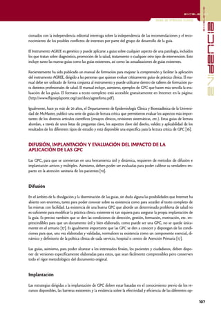 excelencia
                                                                                                               excelencia

                                                                                           Guías de práctica clínica




                                                                                                                                        evidencia
cionados con la independencia editorial interroga sobre la independencia de las recomendaciones y el reco-
nocimiento de los posibles conflictos de intereses por parte del grupo de desarrollo de la guía.

El Instrumento AGREE es genérico y puede aplicarse a guías sobre cualquier aspecto de una patología, incluidos
los que tratan sobre diagnóstico, promoción de la salud, tratamiento o cualquier otro tipo de intervención. Esto
incluye tanto las nuevas guías como las guías existentes, así como las actualizaciones de guías existentes.

Recientemente ha sido publicado un manual de formación para mejorar la comprensión y facilitar la aplicación
del instrumento AGREE, dirigido a las personas que quieran evaluar críticamente guías de práctica clínica. El ma-
nual debe ser utilizado de forma conjunta al instrumento y puede utilizarse dentro de talleres de formación pa-
ra distintos profesionales de salud. El manual incluye, asimismo, ejemplos de GPC que hacen más sencilla la eva-
luación de las guías. El formato a texto completo está accesible gratuitamente en Internet en la página:
(http://www.fbjoseplaporte.org/cast/docs/agreefoma.pdf).

Igualmente, hace ya más de 20 años, el Departamento de Epidemiología Clínica y Bioestadística de la Universi-
dad de McMaster, publicó una serie de guías de lectura crítica que permitieron evaluar los aspectos más impor-
tantes de los diversos artículos científicos (ensayos clínicos, revisiones sistemáticas, etc.). Estas guías de lectura
abordan, a través de unos listas de preguntas clave, los aspectos clave del diseño, validez y aplicabilidad de los
resultados de los diferentes tipos de estudio y está disponible una específica para la lectura crítica de GPC [16].


DIFUSIÓN, IMPLANTACIÓN Y EVALUACIÓN DEL IMPACTO DE LA
APLICACIÓN DE LAS GPC

Las GPC, para que se conviertan en una herramienta útil y dinámica, requieren de métodos de difusión e
implantación activos y múltiples. Asimismo, deben poder ser evaluadas para poder calibrar su verdadero im-
pacto en la atención sanitaria de los pacientes [12].


Difusión

En el ámbito de la divulgación y la diseminación de las guías, sin duda alguna las posibilidades que Internet ha
abierto son enormes, tanto para poder conocer sobre su existencia como para acceder al texto completo de
las mismas con facilidad. La existencia de una buena GPC que aborde un determinado problema de salud no
es suficiente para modificar la práctica clínica existente ni tan siquiera para asegurar la propia implantación de
la guía. Es preciso también que se den las condiciones de dirección, gestión, formación, motivación, etc. im-
prescindibles para que un documento útil y bien elaborado, como puede ser una GPC, no se quede única-
mente en el armario [17]. Es igualmente importante que las GPC se den a conocer y dispongan de las condi-
ciones para que, una vez elaboradas y validadas, normalicen su existencia como un componente esencial, di-
námico y definitorio de la política clínica de cada servicio, hospital o centro de Atención Primaria [17].

Las guías, asimismo, para poder alcanzar a los interesados finales, los pacientes y ciudadanos, deben dispo-
ner de versiones específicamente elaboradas para estos, que sean fácilmente comprensibles pero conserven
todo el rigor metodológico del documento original.


Implantación

Las estrategias dirigidas a la implantación de GPC deben estar basadas en el conocimiento previo de los re-
cursos disponibles, las barreras existentes y la evidencia sobre la efectividad y eficiencia de las diferentes op-

                                                                                                                         107
 