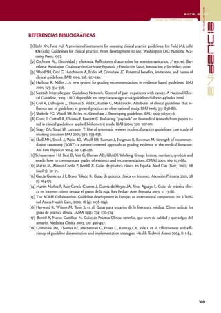 excelencia
                                                                                                          excelencia

                                                                                      Guías de práctica clínica




                                                                                                                                  evidencia
REFERENCIAS BIBLIOGRÁFICAS

 [1] Lohr KN, Field MJ. A provisional instrument for assessing clinical practice guidelines. En: Field MJ, Lohr
     KN (eds). Guidelines for clinical practice. From development to use. Washington D.C: National Aca-
     demy Press; 1992.
 [2] Cochrane AL. Efectividad y eficiencia. Reflexiones al azar sobre los servicios sanitarios. 2ª rev. ed. Bar-
     celona: Asociación Colaboración Cochrane Española y Fundación Salud, Innovación y Sociedad; 2000.
 [3] Woolf SH, Grol G, Hutchinson A, Eccles M, Grimshaw JG. Potential benefits, limitations, and harms of
     clinical guidelines. BMJ 1999; 318: 527-530.
 [4] Harbour R, Miller J. A new system for grading recommendations in evidence based guidelines. BMJ
     2001; 323: 334-336.
 [5] Scottish Intercollegiate Guidelines Network. Control of pain in patients with cancer. A National Clini-
     cal Guideline, 2003. URD disponible en: http://www.sign.ac.uk/guidelines/fulltext/44/index.html
 [6] Grol R, Dalhuijsen J, Thomas S, Veld C, Rutten G, Mokkink H. Attributes of clinical guidelines that in-
     fluence use of guidelines in general practice: an observational study. BMJ 1998; 317: 858-861.
 [7] Shekelle PG, Woolf SH, Eccles M, Grimshaw J. Developing guidelines. BMJ 1999;318:593-6.
 [8] Grant J, Cottrell R, Cluzeau F, Fawcett G. Evaluating "payback" on biomedical research from papers ci-
     ted in clinical guidelines: applied bibliometric study. BMJ 2000; 320: 1107-1111.
 [9] Silagy CA, Stead LF, Lancaster T. Use of systematic reviews in clinical practice guidelines: case study of
     smoking cessation BMJ 2001; 323: 833-836.
[10] Ebell MH, Siwek J, Weiss BD, Woolf SH, Susman J, Ewigman B, Bowman M. Strength of recommen-
     dation taxonomy (SORT): a patient-centered approach to grading evidence in the medical literature.
     Am Fam Physician 2004; 69: 548-556.
[11] Schunemann HJ, Best D, Vist G, Oxman AD; GRADE Working Group. Letters, numbers, symbols and
     words: how to communicate grades of evidence and recommendations. CMAJ 2003; 169: 677-680.
[12] Marzo M, Alonso-Coello P, Bonfill X. Guías de práctica clínica en España. Med Clin (Barc) 2002; 118
     (supl 3): 30-35.
[13] García Gutiérrez J F, Bravo Toledo R. Guías de práctica clínica en Internet. Atención Primaria 2001; 28
     (1): 164-175.
[14] Martín Muñoz P, Ruiz-Canela Cáceres J, Guerra de Hoyos JA, Rivas Aguayo L. Guías de práctica clíni-
     ca en Internet: cómo separar el grano de la paja. Rev Pediatr Aten Primaria 2003; 5: 73-88.
[15] The AGREE Collaboration. Guideline development in Europe: an international comparison. Int J Tech-
     nol Assess Health Care, 2000; 16 (4): 1036-1046.
[16] Hayward R, Wilson M, Tunis S, et al. Guías para usuarios de la literatura médica. Cómo utilizar las
     guías de práctica clínica. JAMA 1995; 274: 570-574.
[17] Bonfill X, Marzo-Castillejo M. Guías de Práctica Clínica: tenerlas, que sean de calidad y que salgan del
     armario. Medicina Clínica 2003; 120: 496-497.
[18] Grimshaw JM, Thomas RE, MacLennan G, Fraser C, Ramsay CR, Vale L et al. Effectiveness and effi-
     ciency of guideline dissemination and implementation strategies. Health Technol Assess 2004; 8: 1-84.




                                                                                                                   109
 