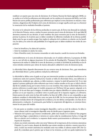 excelencia
                                                                                                          excelencia

                                                     Implementación. Aplicación en la práctica de la evidencia




                                                                                                                                 evidencia
establecer un soporte para esta toma de decisiones. En el Sistema Nacional de Salud anglosajón (NHS), es-
te cambio en el rol de las enfermeras está relacionado con los cambios en la estructura del NHS y con la de-
finición de nuevos perfiles profesionales para enfermería que implican la toma decisiones en relación a trata-
mientos y diagnósticos [6]. El objetivo de la toma de decisiones es escoger aquella acción que va a favorecer
la consecución de los resultados favorables al paciente.

Sin entrar en la valoración de las reformas producidas en nuestro país, de forma más destacada las realizadas
en la Atención Primaria, vamos a analizar los pasos necesarios para la toma de decisiones. En lo que Eddy [8]
denomina anatomía de una decisión, el autor establece dos pasos necesarios para la toma de decisiones y
priorizar la práctica. En el primer paso se deben considerar los diferentes resultados de las diversas posibili-
dades entre las que se pueda escoger. Esto implica la utilización de la evidencia en relación con los benefi-
cios, los daños y los costes de cada posibilidad. En el segundo paso se deben establecer tres niveles de com-
paración:

• Entre los beneficios y los daños de la práctica.
• Entre los resultados en salud y los costes.
• Entre el beneficio total y los recursos consumidos en cada situación, cuando los recursos son limitados.

Lamentablemente en la toma de decisiones relacionadas con el cuidado enfermero, la propuesta de Eddy
nos va a ser útil sólo en algunas situaciones. En los artículos de Dowding [9] y Thompson [10] se indica la
importancia de analizar la calidad de la toma de decisiones y se señala la necesidad de profundizar en los di-
versos métodos existentes para valorar de manera adecuada la calidad de la toma de decisiones [9,10].

La efectividad clínica depende directamente de una correcta toma de decisiones. Pero, ¿qué entendemos
por efectividad clínica? y ¿cómo podemos evaluarla las enfermeras?

La efectividad se define como el grado en el que una intervención produce un resultado beneficioso en las
condiciones reales de la práctica habitual [11]. Cuando se habla de efectividad clínica, esta definición se
complementa añadiendo que, además, se debe mantener y mejorar la salud del paciente [12]. Ya en 1950
aparece la primera publicación sobre enfermería que invita a realizar estudios en los que se mida la efectivi-
dad de los cuidados [12,13], por lo tanto el tema no es tan novedoso. Para evaluar la efectividad clínica en la
práctica enfermera se puede seguir el modelo propuesto por McClarey [12] que aparece adaptado en la
Imagen 1. En las seis fases que lo integran, el modelo tiene por objetivo identificar en cuántas situaciones se
produce un no por respuesta y considerar cómo se puede pasar de la respuesta negativa a la afirmativa.
Existen puntos de unión entre las fases del modelo y las fases de la EBE, si bien no son comparables ya que
podemos considerar la efectividad clínica como una parte de la EBE. Así, las tres primeras fases del modelo
quedarían incluidas dentro de la búsqueda de la evidencia y las tres últimas corresponden a las fases de im-
plementación y evaluación. A continuación, para facilitar la comprensión del algoritmo, se comentan breve-
mente los seis pasos del modelo:

• En este punto se considera si existe investigación disponible y cuál es su nivel de evidencia. Se debe in-
  tentar obtener toda la investigación disponible antes de decidir pasar al siguiente punto.
• Valoración de la práctica que estamos considerando: ¿debe estar basada en la evidencia? Esta pregunta
  puede hasta llegar a sorprendernos si tenemos en cuenta todas las consideraciones hechas a lo largo del
  libro en relación con la evidencia. La respuesta desde nuestro posicionamiento es afirmativa en la gran
  mayoría de situaciones.
• ¿Existe una revisión sistemática sobre este tema? Sabemos de la importancia de las revisiones sistemáticas
  (Capítulo 7) y, por lo tanto, después de identificar que existen estudios en relación a nuestro tema de in-
  terés, si existe una revisión sistemática los resultados serán más creíbles. Si además existen GPC (Ver Ca-
  pítulo 8) y estándares para la práctica que se basan en las revisiones, ya sólo nos queda implementar los

                                                                                                                   113
 