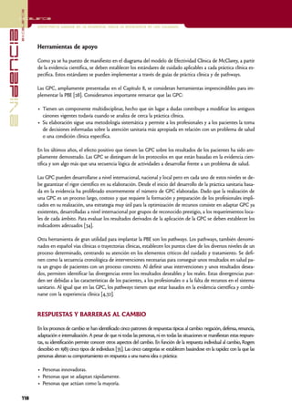 excelencia
            Excelencia

                          Enfermería basada en la evidencia. Hacia la excelencia en los cuidados
evidencia

                          Herramientas de apoyo

                          Como ya se ha puesto de manifiesto en el diagrama del modelo de Efectividad Clínica de McClarey, a partir
                          de la evidencia científica, se deben establecer los estándares de cuidado aplicables a cada práctica clínica es-
                          pecífica. Estos estándares se pueden implementar a través de guías de práctica clínica y de pathways.

                          Las GPC, ampliamente presentadas en el Capítulo 8, se consideran herramientas imprescindibles para im-
                          plementar la PBE [28]. Consideramos importante remarcar que las GPC:

                          • Tienen un componente multidisciplinar, hecho que sin lugar a dudas contribuye a modificar los antiguos
                            cánones vigentes todavía cuando se analiza de cerca la práctica clínica.
                          • Su elaboración sigue una metodología sistemática y permite a los profesionales y a los pacientes la toma
                            de decisiones informadas sobre la atención sanitaria más apropiada en relación con un problema de salud
                            o una condición clínica específica.

                          En los últimos años, el efecto positivo que tienen las GPC sobre los resultados de los pacientes ha sido am-
                          pliamente demostrado. Las GPC se distinguen de los protocolos en que están basadas en la evidencia cien-
                          tífica y son algo más que una secuencia lógica de actividades a desarrollar frente a un problema de salud.

                          Las GPC pueden desarrollarse a nivel internacional, nacional y local pero en cada uno de estos niveles se de-
                          be garantizar el rigor científico en su elaboración. Desde el inicio del desarrollo de la práctica sanitaria basa-
                          da en la evidencia ha proliferado enormemente el número de GPC elaboradas. Dado que la realización de
                          una GPC es un proceso largo, costoso y que requiere la formación y preparación de los profesionales impli-
                          cados en su realización, una estrategia muy útil para la optimización de recursos consiste en adaptar GPC ya
                          existentes, desarrolladas a nivel internacional por grupos de reconocido prestigio, a los requerimientos loca-
                          les de cada ámbito. Para evaluar los resultados derivados de la aplicación de la GPC se deben establecer los
                          indicadores adecuados [34].

                          Otra herramienta de gran utilidad para implantar la PBE son los pathways. Los pathways, también denomi-
                          nados en español vías clínicas o trayectorias clínicas, establecen los puntos clave de los diversos niveles de un
                          proceso determinado, centrando su atención en los elementos críticos del cuidado y tratamiento. Se defi-
                          nen como la secuencia cronológica de intervenciones necesarias para conseguir unos resultados en salud pa-
                          ra un grupo de pacientes con un proceso concreto. Al definir unas intervenciones y unos resultados desea-
                          dos, permiten identificar las divergencias entre los resultados deseables y los reales. Estas divergencias pue-
                          den ser debidas a las características de los pacientes, a los profesionales o a la falta de recursos en el sistema
                          sanitario. Al igual que en las GPC, los pathways tienen que estar basados en la evidencia científica y combi-
                          narse con la experiencia clínica [4,32].


                          RESPUESTAS Y BARRERAS AL CAMBIO

                          En los procesos de cambio se han identificado cinco patrones de respuestas típicas al cambio: negación, defensa, renuncia,
                          adaptación e internalización. A pesar de que ni todas las personas, ni en todas las situaciones se manifiestan estas respues-
                          tas, su identificación permite conocer otros aspectos del cambio. En función de la respuesta individual al cambio, Rogers
                          describió en 1983 cinco tipos de individuos [35]. Las cinco categorías se establecen basándose en la rapidez con la que las
                          personas alteran su comportamiento en respuesta a una nueva idea o práctica:

                          • Personas innovadoras.
                          • Personas que se adaptan rápidamente.
                          • Personas que actúan como la mayoría.

            118
 