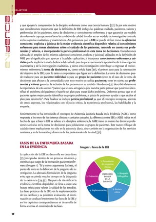 excelencia
            Excelencia

                          Enfermería basada en la evidencia. Hacia la excelencia en los cuidados
evidencia

                          y que apoyen la comprensión de la disciplina enfermera como una ciencia humana [27]. Es por este motivo
                          que consideramos importante que la definición de EBE incluya las palabras: cuidado, pacientes, valores y
                          preferencias de los pacientes, toma de decisiones y conocimiento enfermero, y que garantice un modelo
                          de enfermería cuyo eje central sean los cuidados de calidad basados en un modelo de investigación centrado
                          en los aspectos cualitativos y cuantitativos. Así, pensamos que la EBE se puede definir como la aplicación
                          consciente, explícita y juiciosa de la mejor evidencia científica disponible relativa al conocimiento
                          enfermero para tomar decisiones sobre el cuidado de los pacientes, teniendo en cuenta sus prefe-
                          rencias y valores, e incorporando la pericia profesional en esta toma de decisiones. Consideramos
                          adecuado el empleo de los mismos adjetivos (consciente, explícita y juiciosa) utilizados en la definición de
                          MBE por el significado que aportan a la palabra aplicación; al incorporar conocimiento enfermero y cui-
                          dado queda implícita la visión holística del cuidado para la que es necesaria la aportación de la investigación
                          cuantitativa y de la investigación cualitativa, y cómo esta investigación contribuye a engrosar el conoci-
                          miento enfermero; la toma de decisiones es, como señala Icart [30], el primer paso para la consecución
                          del objetivo de la EBE y por lo tanto es importante que figure en la definición. La toma de decisiones pue-
                          de realizarse para un paciente individual o para un grupo de pacientes (éste es el caso de la toma de
                          decisiones que afectan a la comunidad) y por este motivo se utiliza pacientes; tener en cuenta sus prefe-
                          rencias y valores garantiza la inclusión de los pacientes en su cuidado. Henderson [31] describió claramente
                          la importancia de esta acción: “parece que es una arrogancia por nuestra parte pensar que podemos iden-
                          tificar el problema del paciente y hacerle un plan para tratar dicho problema. Debemos pensar que es el
                          paciente quien mejor puede identificar su propio problema, y quizás le podemos ayudar a que realice el
                          plan para resolverlo”. Para finalizar se incluye pericia profesional ya que el concepto incorpora, además
                          de otros aspectos, los relacionados con el juicio crítico, la experiencia profesional, las habilidades y la
                          empatía.

                          Recientemente se ha introducido el concepto de Asistencia Sanitaria Basada en la Evidencia (ASBE), como
                          respuesta a los retos de los sistemas clínicos y sanitarios actuales. La diferencia entre EBE y ASBE radica en el
                          hecho de que si bien la EBE se refiere a la disciplina enfermera, la ASBE tiene en cuenta las distintas profe-
                          siones sanitarias en la toma de decisiones para poblaciones o grupos de pacientes. Este nuevo enfoque de
                          cuidado tiene implicaciones no sólo en la asistencia diaria, sino también en la organización de los servicios
                          sanitarios y en la formación y docencia de los profesionales de la salud [32].


                          FASES DE LA ENFERMERÍA BASADA
                          EN LA EVIDENCIA                                            Imagen 1. Fases de la EBE

                          La aplicación de la EBE se desarrolla en cinco fases
                          [33] integradas dentro de un proceso dinámico y
                          continuo que surge de la interacción paciente/enfer-                             1. Formulación
                                                                                                            de preguntas
                          mera (Imagen 1). Tal y como argumenta Sackett, el                                    clínicas
                          punto de inicio es la definición de la pregunta de in-
                          vestigación. La adecuada formulación de la pregunta                               ENFERMERÍA      2. Búsqueda
                          evita que se pierda mucho tiempo en la búsqueda                  5. Evaluación      BASADA        bibliográfica
                                                                                                               EN LA
                          de la evidencia [34,35]. Después de identificar la                                 EVIDENCIA
                          evidencia científica disponible, se lleva a cabo una
                          lectura crítica para valorar la calidad de los estudios.                                     3. Lectura
                                                                                              4. Implementación
                          Las fases prácticas de la EBE son la implementación                                            crítica
                          de los cambios y su posterior evaluación. A conti-
                          nuación se analizan brevemente las fases de la EBE y
                          en los capítulos correspondientes se desarrolla de
                          forma extensa el contenido de las fases.

            12
 