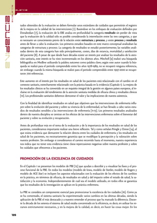 excelencia
            Excelencia

                          Enfermería basada en la evidencia. Hacia la excelencia en los cuidados
evidencia

                          tados obtenidos de la evaluación se deben formular unos estándares de cuidados que permitirán el registro
                          de la mejora en la calidad de las intervenciones [1]. Basándose en los enfoques de evaluación definidos por
                          Donabedian [7], la evaluación de la EBE analiza en profundidad la categoría resultado sin perder de vista
                          que la evaluación de la calidad sólo es posible considerando la interrelación entre las tres categorías, y que
                          es necesario un conocimiento previo de la relación entre estructura y proceso, y entre proceso y resultado
                          antes de llevar a cabo la evaluación. Los primeros estudios basados en este marco conceptual analizaban las
                          categorías de estructura y proceso. La categoría de resultados se estudió posteriormente; las variables anali-
                          zadas dentro de esta categoría han sido principalmente, costes, días de estancia, mortalidad y satisfacción
                          del paciente [8]. A pesar de que desde hace décadas existe un interés por analizar los resultados de la aten-
                          ción sanitaria, este interés se ha visto incrementado en los últimos años. Mitchell [9] realizó una búsqueda
                          bibliográfica en Medline utilizando la palabra outcomes como palabra clave; según este autor cuando la bús-
                          queda se realizó para el período comprendido entre los años 1978-1989, no se recuperó ninguna referencia,
                          sin embargo cuando la misma búsqueda se realizó para el período comprendido entre 1997-2000 se recupe-
                          raron 700 referencias.

                          Este aumento en el interés por los resultados en salud de los pacientes está relacionado con el cambio en el
                          contexto sanitario, estrechamente relacionado con la práctica basada en la evidencia (Capítulo 1). La mejora de
                          los resultados clínicos se ha convertido en un requisito integral de la gestión en algunos países europeos, al in-
                          cluirse en la evaluación del rendimiento de la atención sanitaria medidas de eficacia clínica y resultados clínicos
                          [10]. Los profesionales sanitarios debemos demostrar el valor y las implicaciones de nuestra asistencia.

                          Con la finalidad de identificar resultados en salud que objetiven que las intervenciones de enfermería influ-
                          yen sobre la evolución del paciente y sobre su vivencia de la enfermedad, se han llevado a cabo varios estu-
                          dios de resultados sensibles a las intervenciones de enfermería [11-13]. Los primeros resultados analizados
                          dentro de nuestra disciplina se centran en los efectos de las intervenciones enfermeras sobre el bienestar del
                          paciente y sobre su evolución y recuperación.

                          Antes de profundizar más en el tema de la evaluación y de la importancia de los resultados en salud de los
                          pacientes, consideramos importante realizar una breve reflexión. Tal y como señalan Pringle y Doran [14], el
                          que exista evidencia que demuestre la relación directa entre los cuidados de enfermería y los resultados en
                          salud de los pacientes, no necesariamente garantiza que se modifique la percepción y la valoración sobre
                          nuestra profesión. Sin embargo si consideramos el camino recorrido hasta el momento, nuestra experiencia
                          nos indica que no tener esta evidencia tiene claras repercusiones negativas sobre nuestra profesión y sobre
                          los cuidados que ofrecemos a los pacientes.


                          PROMOCIÓN DE LA EXCELENCIA DE CUIDADOS

                          En el Capítulo 1 se presentan los modelos de PBE [15] que ayudan a describir y a visualizar las fases y el pro-
                          ceso funcional de la PBE. En todos los modelos (modelo de Iowa, modelo de Stetler, modelo de Rogers y
                          modelo de ACE Star) se incluyen los aspectos relacionados con la evaluación de los efectos de los cambios
                          en la práctica, en términos de eficacia, de resultados en salud y del impacto sobre el estado de salud, la sa-
                          tisfacción y la economía. Independientemente de cuál sea el modelo utilizado, en todos ellos se garantiza
                          que los resultados de la investigación se aplican en la práctica enfermera.

                          La PBE se considera un componente esencial para promocionar la excelencia de los cuidados [16]. Como ya
                          se ha comentado, el sistema sanitario ha experimentado varios cambios en las últimas décadas, siendo la
                          aplicación de la PBE el más destacado y a nuestro entender el proceso que ha marcado la diferencia. Duran-
                          te la década de los setenta el sistema de salud estaba concentrado en la eficiencia, es decir, en utilizar los re-
                          cursos estrictamente necesarios, y en la mejora de la calidad, es decir, en hacer las cosas mejor. En los

            126
 