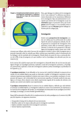 excelencia
            Excelencia

                          Enfermería basada en la evidencia. Hacia la excelencia en los cuidados
evidencia

                          Imagen 3. Complementariedad existente entre la            Pero, ¿qué distingue la evidencia de la investigación
                                    investigación cuantitativa y cualitativa        de las “otras evidencias”? La diferencia está directa-
                                    para generar tipos de conocimiento
                                    enfermero                                       mente relacionada con las características definitorias
                                                                                    de la investigación. Bajo este planteamiento la con-
                                                                                    cepción que tenemos de la investigación es que sea
                                                                                    sistemática (sigue un protocolo claro), que sea ri-
                                                                                    gurosa (evite los sesgos o, si no se pueden evitar, se
                                                                                    expliciten) y que sea relevante (genere hallazgos re-
                                                         Investigación              levantes para los colegas) [39].
                                                           cualitativa


                                        CONOCIMIENTO ENFERMERO                      Investigación

                                                                                  Existen varias perspectivas de investigación y to-
                                         Investigación
                                          cuantitativa
                                                                                  das son válidas para los profesionales de la salud.
                                                                                  Aparte de cuál sea la perspectiva utilizada, ésta de-
                                                                                  be garantizar la concepción de investigación antes
                                                                                  planteada, es decir, debe ser sistemática, rigurosa y
                                                                                  relevante. La elección de la perspectiva o del para-
                                                                                  digma de investigación implica asumir unos condi-
                          cionantes que influyen sobre todo el proceso de investigación incluida, es decir, sobre la pregunta que se
                          pretende responder, sobre los métodos que deben utilizarse para responderla y sobre la interpretación de
                          los hallazgos o de los resultados de la investigación. Mirado desde otro punto de vista, y enmarcado den-
                          tro de la PBE, el tipo de pregunta es la que establece cuál es el paradigma más adecuado para dar una
                          respuesta [2].

                          En las ciencias de la salud la mayor parte de la investigación se desarrolla dentro de uno de estos dos para-
                          digmas (Imagen 3): el paradigma positivista, explorado a través de la investigación cuantitativa, y el paradig-
                          ma constructivista, explorado a través de la investigación cualitativa (ambas metodologías se profundizan en
                          los Capítulos 4 y 5).

                          El paradigma positivista, el más difundido en las ciencias de la salud [57], defiende la existencia de un
                          mundo con una realidad objetiva que puede ser observada y medida. La investigación cuantitativa es espe-
                          cialmente importante para establecer la relación entre causa y efecto, y sus resultados contribuyen a la com-
                          prensión del impacto y de la efectividad de las intervenciones específicas. El método estrella de este para-
                          digma es el ensayo clínico aleatorio como diseño experimental, seguido de los estudios de cohortes y los
                          estudios caso-control como diseños cuasi-experimentales.

                          El paradigma constructivista discute la existencia de una realidad objetiva y defiende que cada individuo
                          se construye su realidad objetiva. La investigación cualitativa se centra en los sentimientos, las experiencias y
                          las vivencias de los integrantes del estudio. Las metodologías más destacadas de este paradigma son la feno-
                          menología, la etnología y la teoría fundada (grounded theory).

                          Popay [58] ha planteado el beneficio de la complementación de ambos paradigmas en el contexto de la PBE
                          para dar respuesta a las siguientes situaciones:

                          •   Comprender el porqué de la utilización de una intervención.
                          •   Identificar cuáles son los tópicos adecuados para la investigación cuantitativa.
                          •   Explicar resultados inesperados de la investigación cuantitativa.
                          •   Generar hipótesis experimentales.

            16
 