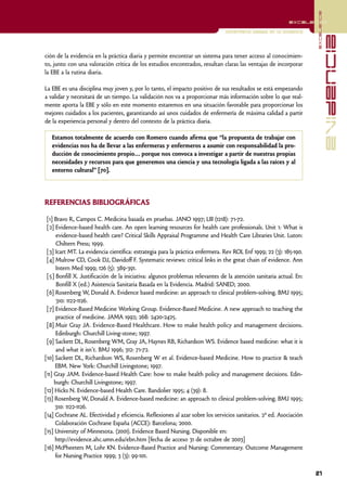 excelencia
                                                                                                          excelencia

                                                                               Enfermería basada en la evidencia




                                                                                                                                  evidencia
ción de la evidencia en la práctica diaria y permite encontrar un sistema para tener acceso al conocimien-
to, junto con una valoración crítica de los estudios encontrados, resultan claras las ventajas de incorporar
la EBE a la rutina diaria.

La EBE es una disciplina muy joven y, por lo tanto, el impacto positivo de sus resultados se está empezando
a validar y necesitará de un tiempo. La validación nos va a proporcionar más información sobre lo que real-
mente aporta la EBE y sólo en este momento estaremos en una situación favorable para proporcionar los
mejores cuidados a los pacientes, garantizando así unos cuidados de enfermería de máxima calidad a partir
de la experiencia personal y dentro del contexto de la práctica diaria.

   Estamos totalmente de acuerdo con Romero cuando afirma que “la propuesta de trabajar con
   evidencias nos ha de llevar a las enfermeras y enfermeros a asumir con responsabilidad la pro-
   ducción de conocimiento propio… porque nos convoca a investigar a partir de nuestras propias
   necesidades y recursos para que generemos una ciencia y una tecnología ligada a las raíces y al
   entorno cultural” [70].




REFERENCIAS BIBLIOGRÁFICAS

 [1] Bravo R, Campos C. Medicina basada en pruebas. JANO 1997; LIII (1218): 71-72.
 [2] Evidence-based health care. An open learning resources for health care professionals. Unit 1: What is
      evidence-based health care? Critical Skills Appraisal Programme and Health Care Libraries Unit. Luton:
      Chiltern Press; 1999.
 [3] Icart MT. La evidencia científica: estrategia para la práctica enfermera. Rev ROL Enf 1999; 22 (3): 185-190.
 [4] Mulrow CD, Cook DJ, Davidoff F. Systematic reviews: critical links in the great chain of evidence. Ann
      Intern Med 1999; 126 (5): 389-391.
 [5] Bonfill X. Justificación de la iniciativa: algunos problemas relevantes de la atención sanitaria actual. En:
      Bonfill X (ed.) Asistencia Sanitaria Basada en la Evidencia. Madrid: SANED; 2000.
 [6] Rosenberg W, Donald A. Evidence based medicine: an approach to clinical problem-solving. BMJ 1995;
      310: 1122-1126.
 [7] Evidence-Based Medicine Working Group. Evidence-Based Medicine. A new approach to teaching the
      practice of medicine. JAMA 1992; 268: 2420-2425.
 [8] Muir Gray JA. Evidence-Based Healthcare. How to make health policy and management decisions.
      Edinburgh: Churchill Living-stone; 1997.
 [9] Sackett DL, Rosenberg WM, Gray JA, Haynes RB, Richardson WS. Evidence based medicine: what it is
      and what it isn't. BMJ 1996; 312: 71-72.
[10] Sackett DL, Richardson WS, Rosenberg W et al. Evidence-based Medicine. How to practice & teach
     EBM. New York: Churchill Livingstone; 1997.
[11] Gray JAM. Evidence-based Health Care: how to make health policy and management decisions. Edin-
     burgh: Churchill Livingstone; 1997.
[12] Hicks N. Evidence-based Health Care. Bandolier 1995; 4 (39): 8.
[13] Rosenberg W, Donald A. Evidence-based medicine: an approach to clinical problem-solving. BMJ 1995;
     310: 1122-1126.
[14] Cochrane AL. Efectividad y eficiencia. Reflexiones al azar sobre los servicios sanitarios. 2ª ed. Asociación
     Colaboración Cochrane España (ACCE): Barcelona; 2000.
[15] University of Minnesota. (2001). Evidence Based Nursing. Disponible en:
     http://evidence.ahc.umn.edu/ebn.htm [fecha de acceso 31 de octubre de 2003]
[16] McPheeters M, Lohr KN. Evidence-Based Practice and Nursing: Commentary. Outcome Management
     for Nursing Practice 1999; 3 (3): 99-101.

                                                                                                                    21
 