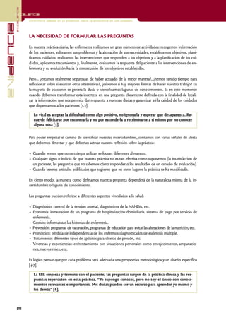 excelencia
            Excelencia

                          Enfermería basada en la evidencia. Hacia la excelencia en los cuidados
evidencia

                          LA NECESIDAD DE FORMULAR LAS PREGUNTAS

                          En nuestra práctica diaria, las enfermeras realizamos un gran número de actividades: recogemos información
                          de los pacientes, valoramos sus problemas y la alteración de sus necesidades, establecemos objetivos, plani-
                          ficamos cuidados, realizamos las intervenciones que responden a los objetivos y a la planificación de los cui-
                          dados, aplicamos tratamientos y, finalmente, evaluamos la respuesta del paciente a las intervenciones de en-
                          fermería y su evolución hacia la consecución de los objetivos establecidos.

                          Pero… ¿estamos realmente seguros/as de haber actuado de la mejor manera?, ¿hemos tenido tiempo para
                          reflexionar sobre si existían otras alternativas?, ¿sabemos si hay mejores formas de hacer nuestro trabajo? En
                          la mayoría de ocasiones se genera la duda o identificamos lagunas de conocimientos. Es en este momento
                          cuando debemos transformar esta incerteza en una pregunta claramente definida con la finalidad de locali-
                          zar la información que nos permita dar respuesta a nuestras dudas y garantizar así la calidad de los cuidados
                          que dispensamos a los pacientes [1,2].

                             Lo vital es aceptar la dificultad como algo positivo, no ignorarla y esperar que desaparezca. Re-
                             cuerde felicitarse por encontrarla y no por esconderla o recriminarse a sí mismo por no conocer
                             alguna cosa [3].


                          Para poder empezar el camino de identificar nuestras incertidumbres, contamos con varias señales de alerta
                          que debemos detectar y que deberían activar nuestra reflexión sobre la práctica:

                          • Cuando vemos que otros colegas utilizan enfoques diferentes al nuestro.
                          • Cualquier signo o indicio de que nuestra práctica no es tan efectiva como suponemos (la insatisfacción de
                            un paciente, las preguntas que no sabemos cómo responder o los resultados de un estudio de evaluación).
                          • Cuando leemos artículos publicados que sugieren que en otros lugares la práctica se ha modificado.

                          En cierto modo, la manera como definamos nuestra pregunta dependerá de la naturaleza misma de la in-
                          certidumbre o laguna de conocimiento.

                          Las preguntas pueden referirse a diferentes aspectos vinculados a la salud:

                          • Diagnóstico: control de la tensión arterial, diagnósticos de la NANDA, etc.
                          • Economía: instauración de un programa de hospitalización domiciliaria, sistema de pago por servicio de
                            enfermería.
                          • Gestión: informatizar las historias de enfermería.
                          • Prevención: programas de vacunación, programas de educación para evitar las alteraciones de la nutrición, etc.
                          • Pronóstico: pérdida de independencia de los enfermos diagnosticados de esclerosis múltiple.
                          • Tratamiento: diferentes tipos de apósitos para úlceras de presión, etc.
                          • Vivencias y experiencias: enfrentamiento con situaciones personales como envejecimiento, amputacio-
                            nes, nuevos roles, etc.

                          Es lógico pensar que por cada problema será adecuada una perspectiva metodológica y un diseño específico
                          [4-7].

                             La EBE empieza y termina con el paciente, las preguntas surgen de la práctica clínica y las res-
                             puestas repercuten en esta práctica. “Yo supongo conocer, pero no soy el único con conoci-
                             mientos relevantes e importantes. Mis dudas pueden ser un recurso para aprender yo mismo y
                             los demás” [8].



            26
 