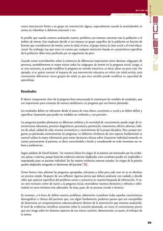 excelencia
                                                                                                            excelencia

                                                                                        Formulación de preguntas




                                                                                                                                    evidencia
nueva intervención frente a un grupo sin intervención alguna, especialmente cuando la incertidumbre se
centra en vislumbrar si debemos intervenir o no.

Es posible que cuando estemos analizando nuestro problema nos interese concretar más la población o el
ámbito de interés. Esto implicaría decidir si nos interesa un grupo específico de la población en función de
factores que consideramos de interés, como la edad, el sexo, el grupo étnico, la clase social o el nivel educa-
cional. Sin embargo, hay que tener en cuenta que cualquier restricción basada en características específicas
de la población debe estar justificada por un argumento de peso.

Cuando existe incertidumbre sobre la existencia de diferencias importantes entre distintos subgrupos de
personas, probablemente es mejor incluir todos los subgrupos de interés en la pregunta inicial. Luego, si
se cree necesario, se puede modificar la pregunta en sentido restrictivo, es decir, afinar un poco más. Por
ejemplo, si se quiere conocer el impacto de una intervención educativa en niños con edad escolar, sería
conveniente diferenciar varios grupos de edad, ya que esta variable puede modificar su capacidad de
aprendizaje.


Resultados

El último componente clave de la pregunta bien estructurada lo constituyen las variables de resultados, que
son importantes para contestar de manera satisfactoria a la pregunta que nos hemos planteado.

Los resultados deben ser relevantes desde el punto de vista clínico, económico o social y se deben definir y
especificar claramente para poder ser medidos sin confusión y con precisión.

Las preguntas pueden plantearse en diferentes ámbitos y la necesidad de conocimiento puede surgir de in-
tervenciones educativas, procesos diagnósticos, pronóstico, prevención, tratamiento, efectos adversos, hábi-
tos de salud, calidad de vida, recursos económicos y conocimiento de la propia disciplina. Pero aunque ten-
gamos ya planteadas correctamente las preguntas, no debemos olvidarnos de otro aspecto fundamental: es
esencial utilizar la mejor información para tomar decisiones clínicas sobre el paciente individual teniendo en
cuenta precisamente al paciente, es decir, conociéndolo a fondo y considerando en todo momento sus va-
lores y preferencias.

Según palabras de David Sackett, “sin maestría clínica los riesgos de la práctica son tiranizados por las eviden-
cias ajenas o externas, porque hasta las evidencias externas clasificadas como excelentes pueden ser inaplicables o
inapropiadas para un paciente individual. Sin las mejores evidencias externas actuales, los riesgos de la práctica
quedan desfasados enseguida en detrimento del paciente” [8].

Como hemos visto, plantear las preguntas apropiadas, relevantes y útiles para cada caso no es en absoluto
un proceso simple. Requiere de una reflexión rigurosa previa que deberá analizarse con cuidado y decidir
sobre qué aspectos específicos del problema vamos a centrarnos en nuestra búsqueda de información. A ve-
ces será necesario volver de nuevo a la pregunta inicial, reconsiderar nuestras decisiones y refinarla o refor-
mularla en otros términos más adecuados. Se trata, pues, de un proceso circular e iterativo.

En resumen, a la hora de definir nuestro problema, deberemos considerar todas aquellas características
demográficas o clínicas del paciente que, con algún fundamento, podamos pensar que son susceptibles
de determinar un comportamiento substancialmente distinto de la intervención que estamos analizando.
El nivel de evidencias científicas existentes sobre la cuestión planteada, así como el conocimiento previo
que uno tenga sobre los distintos aspectos de esa misma cuestión, determinarán, en parte, el enfoque de
la misma.

                                                                                                                      29
 