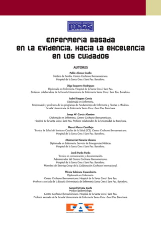 Enfermería Basada
en la Evidencia. Hacia la excelencia
          en los cuidados
                                             AUTORES
                                         Pablo Alonso Coello
                          Médico de Família. Centro Cochrane Iberoamericano.
                            Hospital de la Santa Creu i Sant Pau. Barcelona.

                                       Olga Ezquerro Rodríguez
                     Diplomada en Enfermería. Hospital de la Santa Creu i Sant Pau.
    Profesora colaboradora de la Escuela Universitaria de Enfermería Santa Creu i Sant Pau. Barcelona.

                                         Isabel Fargues García
                                       Diplomada en Enfermería.
     Responsable y profesora de los programas de Fundamentos de Enfermería y Teorías y Modelos.
                 Escuela Universitaria de Enfermería Santa Creu i Sant Pau. Barcelona.

                                      Josep Mª García Alamino
                      Diplomado en Enfermería. Centro Cochrane Iberoamericano.
       Hospital de la Santa Creu i Sant Pau. Profesor colaborador de la Universidad de Barcelona.

                                        Mercé Marzo Castillejo
       Técnico de Salud del Instituto Catalán de la Salud (ICS). Centro Cochrane Iberoamericano.
                            Hospital de la Santa Creu i Sant Pau. Barcelona.

                                    Montserrat Navarra Llorens
                      Diplomada en Enfermería. Servicio de Emergencias Médicas.
                           Hospital de la Santa Creu i Sant Pau. Barcelona.

                                         Jordi Pardo Pardo
                            Técnico en comunicación y documentación.
                       Administrador del Centro Cochrane Iberoamericano.
                          Hospital de la Santa Creu i Sant Pau. Barcelona.
                Miembro del Steering Group de la Colaboración Cochrane Internacional.

                                      Mireia Subirana Casacuberta
                                        Diplomada en Enfermería.
                 Centro Cochrane Iberoamericano. Hospital de la Santa Creu i Sant Pau.
      Profesora asociada de la Escuela Universitaria de Enfermería Santa Creu i Sant Pau. Barcelona.

                                         Gerard Urrutia Cuchí
                                         Médico Epidemiólogo.
                Centro Cochrane Iberoamericano. Hospital de la Santa Creu i Sant Pau.
      Profesor asociado de la Escuela Universitaria de Enfermería Santa Creu i Sant Pau. Barcelona.
 