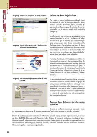 excelencia
            Excelencia

                          Enfermería basada en la evidencia. Hacia la excelencia en los cuidados
evidencia

                          Imagen 3. Pantalla de búsqueda de TripDatabase             La base de datos Tripdatabase

                                                                                     Fue creada en 1997 y podríamos considerarla como
                                                                                     un conjunto de bases de datos que identifica docu-
                                                                                     mentos (artículos de revistas, libros, informes de
                                                                                     agencias de evaluación, guías de práctica clínica) re-
                                                                                     lacionados con la práctica basada en la evidencia
                                                                                     (Imagen 3).

                                                                                     La información que contiene se actualiza de forma
                                                                                     mensual mediante el acceso a las fuentes de infor-
                                                                                     mación de las que se alimenta. Su acceso es de pa-
                                                                                     go y, aunque solapa parte de sus contenidos con la
                          Imagen 4. Publicación electrónica de la revista            Cochrane Library Plus, accede a más bases de datos
                                    Evidence-Based Nursing                           y puede sernos de ayuda en caso de que nuestra
                                                                                     búsqueda en la anterior no diera resultado. Hay
                                                                                     que mencionar, sin embargo, que algunas de las ba-
                                                                                     ses de datos que utilizan están solapadas.

                                                                                     Hay otras fuentes de información que se editan en
                                                                                     formato electrónico y/o formato papel. Una de
                                                                                     ellas es la revista Evidence-Based Nursing. Se trata
                                                                                     de una revista de edición trimestral que agrupa y
                                                                                     sintetiza información de interés para la enfermería
                                                                                     (Imagen 4). Incluye información extraída de la re-
                                                                                     visión periódica de 140 revistas médicas y de en-
                                                                                     fermería.

                          Imagen 5. Pantalla de búsqueda de la base de datos         El procedimiento para la elaboración de sus conte-
                                    CUIDEN
                                                                                     nidos es a través de la selección de un grupo de
                                                                                     artículos que son leídos de forma crítica, e incor-
                                                                                     porando un comentario sobre los puntos fuertes y
                                                                                     débiles del cada uno de ellos. La principal función
                                                                                     de esta revista es facilitar la actualización enferme-
                                                                                     ra a través de los artículos más relevantes publica-
                                                                                     dos internacionalmente.


                                                                                     Bases de datos de fuentes de información
                                                                                     primarias

                                                                                En caso de no haber encontrado respuesta a nues-
                          tra pregunta en un documento de síntesis, pasaríamos a buscar directamente en artículos primarios.

                          Dentro de las bases de datos españolas de enfermería, quizás la principal, según algunos autores, es la base
                          de datos CUIDEN, elaborada por la Fundación Index (Imagen 5). Incluye la producción científica de la en-
                          fermería española e iberoamericana tanto de contenido clínico-asistencial, en todas sus especialidades, co-
                          mo con enfoques metodológicos, históricos, sociales y culturales. Contiene artículos de revistas científicas,
                          libros, monografías y materiales no publicados.



            38
 