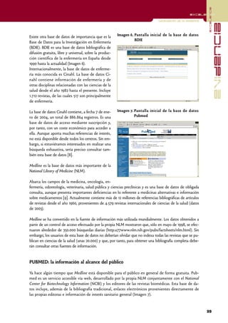 excelencia
                                                                                                       excelencia

                                                                                  Localización de la evidencia




                                                                                                                               evidencia
Existe otra base de datos de importancia que es la       Imagen 6. Pantalla inicial de la base de datos
                                                                   BDIE
Base de Datos para la Investigación en Enfermería
(BDIE). BDIE es una base de datos bibliográfica de
difusión gratuita, libre y universal, sobre la produc-
ción científica de la enfermería en España desde
1990 hasta la actualidad (Imagen 6).
Internacionalmente, la base de datos de enferme-
ría más conocida es Cinahl. La base de datos Ci-
nahl contiene información de enfermería y de
otras disciplinas relacionadas con las ciencias de la
salud desde el año 1982 hasta el presente. Incluye
1.712 revistas, de las cuales 517 son principalmente
de enfermería.

La base de datos Cinahl contiene, a fecha 7 de ene-      Imagen 7. Pantalla inicial de la base de datos
ro de 2004, un total de 886.864 registros. Es una                  Pubmed
base de datos de acceso mediante suscripción y,
por tanto, con un coste económico para acceder a
ella. Aunque aporta muchas referencias de interés,
no está disponible desde todos los centros. Sin em-
bargo, si estuviéramos interesados en realizar una
búsqueda exhaustiva, sería preciso consultar tam-
bién esta base de datos [8].

Medline es la base de datos más importante de la
National Library of Medicine (NLM).

Abarca los campos de la medicina, oncología, en-
fermería, odontología, veterinaria, salud pública y ciencias preclínicas y es una base de datos de obligada
consulta, aunque presenta importantes deficiencias en lo referente a medicinas alternativas e información
sobre medicamentos [9]. Actualmente contiene más de 12 millones de referencias bibliográficas de artículos
de revistas desde el año 1960, provenientes de 4.579 revistas internacionales de ciencias de la salud (datos
de 2003).

Medline se ha convertido en la fuente de información más utilizada mundialmente. Los datos obtenidos a
partir de un control de acceso efectuado por la propia NLM mostraron que, sólo en mayo de 1998, se efec-
tuaron alrededor de 350.000 búsquedas diarias (http:a77www.nlm.nih.gov/pubs/factsheets/nlm.html). Sin
embargo, los usuarios de esta base de datos no deberían olvidar que no indexa todas las revistas que se pu-
blican en ciencias de la salud (unas 20.000) y que, por tanto, para obtener una bibliografía completa debe-
rán consultar otras fuentes de información.


PUBMED: la información al alcance del público

Ya hace algún tiempo que Medline está disponible para el público en general de forma gratuita. Pub-
med es un servicio accesible vía web, desarrollado por la propia NLM conjuntamente con el National
Center for Biotechnology Information (NCBI) y los editores de las revistas biomédicas. Esta base de da-
tos incluye, además de la bibliografía tradicional, enlaces electrónicos provenientes directamente de
las propias editoras e información de interés sanitario general (Imagen 7).



                                                                                                                 39
 