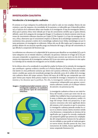 excelencia
            Excelencia

                          Enfermería basada en la evidencia. Hacia la excelencia en los cuidados
evidencia

                          INVESTIGACIÓN CUALITATIVA

                          Introducción a la investigación cualitativa

                          El contexto en el que trabajamos los profesionales de la salud es cada vez más complejo. Dentro de este
                          contexto, y para dar respuesta a las necesidades de los pacientes, es indiscutible que el desarrollo profesio-
                          nal y el ejercicio de la enfermería deben estar basados en la investigación. El tipo de investigación idóneo y
                          eficaz para la práctica clínica viene indicado por el tipo de conocimiento científico que se quiera obtener,
                          definido a partir de la pregunta de investigación (Imagen 1). Si analizamos la relación existente entre los pa-
                          trones de conocimiento enfermero descritos por Carper [1] (Ver Capítulo 1) y el tipo de investigación idó-
                          neo y eficaz, observamos que el conocimiento empírico se alimenta de la metodología cuantitativa y los co-
                          nocimientos ético, personal y estético de la metodología cualitativa [2,3]. Ambas metodologías son por lo
                          tanto pertinentes a la investigación en enfermería. Utilizar sólo una de ellas implica que la respuesta que se
                          produce delante de una situación específica tenga una limitación del rango y del tipo del conocimiento, lo
                          que dificulta la comprensión del fenómeno [4].

                          Las enfermeras nos colocamos en la subjetividad de las personas para identificar sus necesidades [5] y, por lo
                          tanto trabajamos con un método inductivo y enfocado a las personas. Colocarse en el lugar de la otra per-
                          sona para comprender su experiencia y utilizar la inducción para construir una teoría son dos de los ele-
                          mentos más importantes de la investigación cualitativa [6]. Es por este motivo que iniciamos en este capítu-
                          lo el abordaje de los métodos de investigación con los estudios cualitativos.

                          En los últimos años se ha considerado la necesidad de ampliar los límites de los métodos de investigación
                          que contribuyen a generar evidencia científica en la Práctica Basada en la Evidencia. Esta controversia,
                          más latente en otras profesiones sanitarias que dentro de la práctica enfermera, ha disminuido notable-
                          mente a medida que autores de renombrado prestigio han advertido acerca de la validez de la investiga-
                          ción cualitativa dentro del campo sanitario. Dentro del marco de la PBE hay que comprender que cual-
                          quier intento para mejorar dicha práctica implica la necesidad de investigar e interpretar los comporta-
                          mientos y los discursos que la justifican. Por ello, la investigación cualitativa se sitúa como un
                                                                                 componente indispensable para generar conoci-
                                                                                 miento enfermero acorde con el enfoque holístico
                          Imagen 1. Complementariedad existente entre la de atención a las personas [3,7-10].
                                     investigación cualitativa y la cuantitativa
                                     para generar tipos de conocimiento
                                     enfermero                                   La investigación cualitativa se basa en una visión ho-
                                                                                 lística del mundo y asume que existe más de una
                                                                                 realidad. Esta realidad se basa en percepciones y, por
                                                                                 lo tanto, es distinta para cada persona y cambia a lo
                                                                                 largo del tiempo: desde esta perspectiva, lo que
                                                                                 nosotros conocemos sólo tiene significado dentro
                                                       Investigación
                                                         cualitativa
                                                                                 del contexto y de la situación en que lo conocemos.
                                                                                 La investigación cualitativa pretende estudiar las co-
                                                                                 sas en su entorno natural, intenta encontrar sentido
                                       CONOCIMIENTO ENFERMERO                    a los fenómenos o interpretarlos en términos de los
                                                                                 significados que la gente les concede, empleando
                                         Investigación                           una perspectiva global que preserva las complejida-
                                          cuantitativa                           des del comportamiento humano [7]. Sus aplicacio-
                                                                                 nes son múltiples ya que puede ser usada para gene-
                                                                                 rar nuevas teorías, describir puntos de vista, crear
                                                                                 instrumentos de medida, ilustrar significados o in-
                                                                                 tentar comprender fenómenos [11].

            48
 