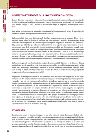 excelencia
            Excelencia

                          Enfermería basada en la evidencia. Hacia la excelencia en los cuidados
evidencia

                          PERSPECTIVAS Y MÉTODOS EN LA INVESTIGACIÓN CUALITATIVA

                          Existen diferentes perspectivas y métodos en la investigación cualitativa, las más utilizadas en ciencias de
                          la salud provienen del paradigma constructivista y son la fenomenología, la etnografía y la teoría funda-
                          da (Grounded Theory). La Tabla 1 describe la relación entre el tipo de pregunta y la investigación cualita-
                          tiva.

                          Para facilitar la comprensión de la investigación cualitativa [16] recomendamos la lectura de los trabajos de
                          las teóricas y de los investigadores especificados en la Tabla 2.

                          La fenomenología tiene como disciplina raíz la filosofía y trata de comprender la naturaleza del ser y la ex-
                          periencia vivida. Valles [17] describe la confusión que existe en torno a la palabra fenomenología y señala
                          que dicha confusión proviene de las distintas posturas respecto al significado atribuido a esta perspectiva.
                          Hay autores que defienden que lo fundamental es centrarse en las experiencias e interpretaciones de los fe-
                          nómenos por parte de la gente que los vive, no siendo imprescindible que el investigador tenga la expe-
                          riencia del fenómeno que estudia. Sin embargo, otros autores consideran imprescindible que el investigador
                          viva la experiencia del fenómeno estudiado. Dentro de esta controversia a veces se ve a la fenomenología
                          como un paradigma, una filosofía, una perspectiva o como un sinónimo de métodos cualitativos. Lo más im-
                          portante a destacar es que se debe considerar a la fenomenología como algo más que una perspectiva por
                          su condición de raíz intelectual de numerosas perspectivas y estilos de investigación cualitativa [6,17].

                          La fenomenología es la base filosófica de tres modelos de enfermería [18]. El primero es de Paterson y Zderad,
                          publicado en 1976. El segundo es el de Parse, quien en 1981 publica su modelo Hombre-vida-salud y señala
                          que la única metodología aceptable para demostrar su teoría es la investigación cualitativa. El tercero, publi-
                          cado en 1985, es el de la filosofía y ciencia de los cuidados de Watson, el modelo más reciente, que parte de
                          una perspectiva fenomenológica existencial [18].

                          La pregunta de investigación, dentro de esta perspectiva, está relacionada con el significado de una expe-
                          riencia vivida. Así, comprender esta experiencia requiere que la persona interprete su experiencia para el in-
                          vestigador y que éste a su vez interprete la explicación facilitada por la persona que ha tenido la vivencia. La
                          recolección de datos se realiza principalmente a través de la entrevista en profundidad y las anécdotas escri-
                          tas de experiencias personales [19]. Un estudio interesante [20] desde esta posición es el realizado sobre la
                          experiencia de los pacientes con oxígeno domiciliario. El autor identifica cuatro categorías que explican la
                          actitud y la experiencia de los pacientes. Esta visión de los pacientes con oxígeno domiciliario, que incluye
                          en una de las categorías identificadas el aislamiento social, puede ayudar a los profesionales a ajustar sus cui-
                          dados a las necesidades reales de los pacientes [9,20]. Otro ejemplo es el estudio de Gravelle [21] que anali-
                          za la experiencia de los padres que cuidan a niños con enfermedades progresivas. El autor afirma que los pa-
                          dres experimentan ciclos en el manejo de la adversidad que se repiten en cada cambio importante del esta-
                          do de sus hijos. Este conocimiento puede ser incorporado en el cuidado de los niños y de los padres y
                          ayudarles en cada una de las fases de los ciclos [9].


                          ETNOGRAFÍA

                          Sus orígenes se sitúan en la antropología pero su uso se ha extendido a otras disciplinas, incluida la enfer-
                          mería. La perspectiva etnográfica aporta los mecanismos para estudiar nuestra propia cultura y la de los de-
                          más, incluidos la sociedad y los grupos sociales, y se caracteriza por la participación del investigador en la vi-
                          da cotidiana de la gente de manera abierta o encubierta. Es una participación extensa en el tiempo y se
                          precisa una actitud de escucha. El interés no está en el comportamiento, sino en el significado del compor-
                          tamiento. La etnografía trata de establecer un reflejo de lo que sucede y, por lo tanto, interpreta los signifi-

            50
 