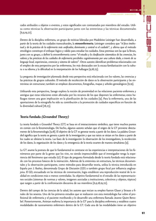 excelencia
                                                                                                               excelencia

                                                                                           Investigación Cualitativa




                                                                                                                                       evidencia
cados atribuidos a objetos o eventos, y estos significados son contrastados por miembros del estudio. Utili-
za como técnicas la observación participante junto con las entrevistas y las técnicas documentales
[6,9,19,22].

Dentro de la disciplina enfermera, un grupo de teóricas lideradas por Madeleine Leininger han desarrollado, a
partir de la teoría de los cuidados transculturales, la etnoenfermería. Leininger considera que “el foco intelec-
tual y de la práctica de la enfermería más unificador, dominante y central es el cuidado”, y afirma que el método
etnológico constituye el enfoque lógico y válido para estudiar los cuidados. Estas premisas son las que la llevan,
junto con su grupo, a definir la etnoenfermería como “el estudio y la clasificación sistemática de las creencias, los
valores y las prácticas de los cuidados de enfermería percibidos cognitivamente por una cultura dada, a través de su
lenguaje local, experiencias, creencias y sistema de valores”. Otros autores identifican problemas relacionados con
el empleo de esta perspectiva por las enfermeras, los más destacados son la escasa familiarización con la cultu-
ra o su idioma y la dificultad en la interpretación de los hallazgos [9,18,23].

La pregunta de investigación planteada desde esta perspectiva está relacionada con los valores, las creencias y
las prácticas de grupos culturales. El método de recolección de datos es la observación participante y las en-
trevistas sin estructurar; también se emplean documentos, fotografías, mapas y arboles genealógicos [6,19].

Utilizando esta perspectiva, Savage explora la noción de proximidad en las relaciones paciente-enfermera y
averigua que estas relaciones están afectadas por los recursos de los que disponen las enfermeras; estos ha-
llazgos tienen una gran implicación en la planificación de los cuidados [9]. Para la enfermería, una de las
aportaciones de la etnografía ha sido su contribución a la promoción de cuidados específicos en función de
la diversidad cultural [18,23].


Teoría fundada (Grounded Theory)

La teoría fundada o Grounded Theory (GT) se basa en el interaccionismo simbólico, que tiene muchos puntos
en común con la fenomenología. De hecho, algunos autores señalan que el origen de la GT proviene directa-
mente de la fenomenología [9,18]. El objetivo de la GT es generar teoría a partir de los datos. La palabra Groun-
ded significa que la teoría se genera a partir de la investigación y que sus raíces se sitúan en los datos a partir de
los cuales se obtiene la teoría. Las fases de la investigación: la observación de los investigadores, la recolección
de los datos, la organización de los datos y la emergencia de la teoría ocurren de manera simultánea [9].

La GT asume la postura de que lo fundamental es centrarse en las experiencias e interpretaciones de los fe-
nómenos por parte de la gente que los vive, no siendo imprescindible que el investigador tenga la expe-
riencia del fenómeno que estudia (17]. El tipo de pregunta formulada desde la teoría fundada está relaciona-
do con los procesos básicos de la interacción. Además de la entrevista sin estructura, las técnicas documen-
tales y la observación participante, como métodos para desarrollar teoría, utiliza la técnica introducida en
España por J. Ibañez, denominada Grupo de Discusión (GD) o también grupo focal por influencia anglosa-
jona. El GD, encuadrado en las técnicas de conversación, logra establecer una reproducción teatral de la re-
alidad en condiciones más o menos controladas. Su objetivo fundamental es el estudio de las representacio-
nes sociales (sistemas de normas y valores, imágenes asociadas a instituciones, colectivos y objetos, tópicos)
que surgen a partir de la confrontación discursiva de sus miembros [6,9,18,19,22].

Dentro del campo de las ciencias de la salud, los autores que inician su empleo fueron Glaser y Strauss a fi-
nales de los sesenta. Uno de los primeros estudios que se realizaron con esta metodología fue sobre el pro-
fesional de enfermería y el paciente moribundo y lo desarrolló una enfermera llamada Jeanne Quint Beno-
liel. Posteriormente, Artinian reafirma la importancia de la GT para la disciplina enfermera y establece cuatro
modalidades de razonamiento enfermero dentro de la GT. Cada una de las modalidades tiene un objetivo

                                                                                                                         51
 