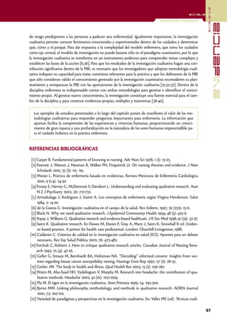 excelencia
                                                                                                          excelencia

                                                                                      Investigación Cualitativa




                                                                                                                                 evidencia
de riesgo predisponen a las personas a padecer una enfermedad. Igualmente importante, la investigación
cualitativa permite conocer fenómenos emocionales y experimentales dentro de los cuidados y determinar
qué, cómo y el porqué. Para dar respuesta a la complejidad del modelo enfermero, que toma los cuidados
como eje central, el modelo de investigación no puede basarse sólo en el paradigma cuantitativo, por lo que
la investigación cualitativa se transforma en un instrumento poderoso para comprender temas complejos y
establecer las bases de la acción [6,36]. Para que los resultados de la investigación cualitativa hagan una con-
tribución significativa dentro de la PBE, es necesario que los investigadores que adoptan metodología cuali-
tativa indiquen su capacidad para tratar cuestiones relevantes para la práctica y que los defensores de la PBE
que sólo consideran válido el conocimiento generado por la investigación cuantitativa reconsideren su plan-
teamiento y enriquezcan la PBE con las aportaciones de la investigación cualitativa [31,32,37]. Dentro de la
disciplina enfermera es indispensable contar con ambas metodologías para generar e identificar el conoci-
miento propio. Al generar nuevo conocimiento, la investigación constituye una fuente esencial para el cam-
bio de la disciplina y para construir evidencias propias, múltiples y transversas [38-40].

   Los ejemplos de estudios presentados a lo largo del capítulo ponen de manifiesto el valor de las me-
   todologías cualitativas para responder preguntas importantes para enfermería. La información que
   aportan facilita la comprensión de las experiencias y vivencias humanas, proporcionando un conoci-
   miento de gran riqueza y una profundización en la naturaleza de los seres humanos imprescindible pa-
   ra el cuidado holístico en la práctica enfermera.


REFERENCIAS BIBLIOGRÁFICAS

 [1] Carper B. Fundamental patterns of knowing in nursing. Adv Nurs Sci 1978; 1 (1): 13-23.
 [2] Fawcett J, Watson J, Neuman B, Walker PH, Fitzpatrick JJ. On nursing theories and evidence. J Nurs
     Scholarsh 2001; 33 (2): 115- 119.
 [3] Morán L. Práctica de enfermería basada en evidencias. Revista Mexicana de Enfermería Cardiológica
     2001; 9 (1-4): 24-30.
 [4] Fossey E, Harvey C, McDermott F, Davidson L. Understanding and evaluating qualitative research. Aust
     N Z J Psychiatry 2002; 36: 717-732.
 [5] Arrizabalaga J, Rodríguez J, Sastre A. Los conceptos de enfermería según Virgina Henderson. Salut
     1984; 2: 14-20.
 [6] de la Cuesta C. Investigación cualitativa en el campo de la salud. Rev Enferm. 1997; 20 (232): 13-6.
 [7] Black N. Why we need qualitative research. J Epidemiol Community Health 1994; 48 (5): 425-6.
 [8] Popay J, Williams G. Qualitative research and evidence-based healthcare. J R Soc Med 1998; 91 (35): 32-37.
 [9] Seers K. Qualitative research. En Dawes M, Davies P, Gray A, Mant J, Seers K, Snowball R ed. Eviden-
     ce-based practice. A primer for health care professional. London: Churchill Livingstone; 1988.
[10] Calderón C. Criterios de calidad en la investigación cualitativa en salud (ICS): Apuntes para un debate
      necesario. Rev Esp Salud Pública 2002; 76: 473-482.
[11] Forchuk C, Roberts J. How to critique qualitative research articles. Canadian Journal of Nursing Rese-
     arch 1993; 25 (4): 47-56.
[12] Geller G, Strauss M, Bernhardt BA, Holtzman NA. "Decoding" informed consent. Insights from wo-
     men regarding breast cancer susceptibility testing. Hastings Cent Rep 1997; 27 (2): 28-33.
[13] Corbin JM. The body in health and illness. Qual Health Res 2003; 13 (2): 256-267.
[14] Peters M, Abu-Saad HH, Vydelingum V, Murphy M. Research into headache: the contribution of qua-
      litative methods. Headache 2002; 42 (10): 1051-1059.
[15] Pla M. El rigor en la investigación cualitativa. Aten Primaria 1999; 24: 295-300.
[16] Byrne MM. Linking philosophy, methodology, and methods in qualitative research. AORN Journal
      2001; 73: 207-210.
[17] Variedad de paradigmas y perspectivas en la investigación cualitativa. En: Valles MS (ed). Técnicas cuali-

                                                                                                                   57
 