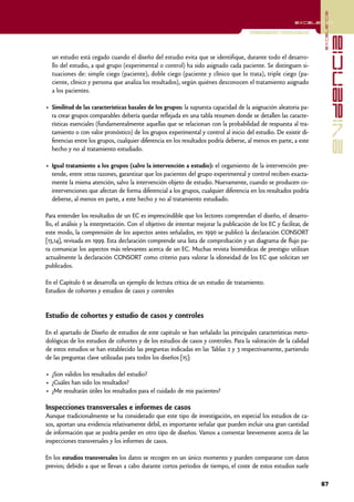 excelencia
                                                                                                           excelencia

                                                                                        Investigación Cuantitativa




                                                                                                                                   evidencia
  un estudio está cegado cuando el diseño del estudio evita que se identifique, durante todo el desarro-
  llo del estudio, a qué grupo (experimental o control) ha sido asignado cada paciente. Se distinguen si-
  tuaciones de: simple ciego (paciente), doble ciego (paciente y clínico que lo trata), triple ciego (pa-
  ciente, clínico y persona que analiza los resultados), según quiénes desconocen el tratamiento asignado
  a los pacientes.

• Similitud de las características basales de los grupos: la supuesta capacidad de la asignación aleatoria pa-
  ra crear grupos comparables debería quedar reflejada en una tabla resumen donde se detallen las caracte-
  rísticas esenciales (fundamentalmente aquellas que se relacionan con la probabilidad de respuesta al tra-
  tamiento o con valor pronóstico) de los grupos experimental y control al inicio del estudio. De existir di-
  ferencias entre los grupos, cualquier diferencia en los resultados podría deberse, al menos en parte, a este
  hecho y no al tratamiento estudiado.

• Igual tratamiento a los grupos (salvo la intervención a estudio): el cegamiento de la intervención pre-
  tende, entre otras razones, garantizar que los pacientes del grupo experimental y control reciben exacta-
  mente la misma atención, salvo la intervención objeto de estudio. Nuevamente, cuando se producen co-
  intervenciones que afectan de forma diferencial a los grupos, cualquier diferencia en los resultados podría
  deberse, al menos en parte, a este hecho y no al tratamiento estudiado.

Para entender los resultados de un EC es imprescindible que los lectores comprendan el diseño, el desarro-
llo, el análisis y la interpretación. Con el objetivo de intentar mejorar la publicación de los EC y facilitar, de
este modo, la comprensión de los aspectos antes señalados, en 1990 se publicó la declaración CONSORT
[13,14], revisada en 1999. Esta declaración comprende una lista de comprobación y un diagrama de flujo pa-
ra comunicar los aspectos más relevantes acerca de un EC. Muchas revista biomédicas de prestigio utilizan
actualmente la declaración CONSORT como criterio para valorar la idoneidad de los EC que solicitan ser
publicados.

En el Capítulo 6 se desarrolla un ejemplo de lectura crítica de un estudio de tratamiento.
Estudios de cohortes y estudios de casos y controles


Estudio de cohortes y estudio de casos y controles

En el apartado de Diseño de estudios de este capítulo se han señalado las principales características meto-
dológicas de los estudios de cohortes y de los estudios de casos y controles. Para la valoración de la calidad
de estos estudios se han establecido las preguntas indicadas en las Tablas 2 y 3 respectivamente, partiendo
de las preguntas clave utilizadas para todos los diseños [15]:

• ¿Son validos los resultados del estudio?
• ¿Cuáles han sido los resultados?
• ¿Me resultarán útiles los resultados para el cuidado de mis pacientes?

Inspecciones transversales e informes de casos
Aunque tradicionalmente se ha considerado que este tipo de investigación, en especial los estudios de ca-
sos, aportan una evidencia relativamente débil, es importante señalar que pueden incluir una gran cantidad
de información que se podría perder en otro tipo de diseños. Vamos a comentar brevemente acerca de las
inspecciones transversales y los informes de casos.

En los estudios transversales los datos se recogen en un único momento y pueden compararse con datos
previos; debido a que se llevan a cabo durante cortos períodos de tiempo, el coste de estos estudios suele

                                                                                                                     67
 