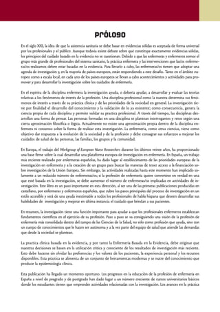 Prólogo
En el siglo XXI, la idea de que la asistencia sanitaria se debe basar en evidencias sólidas es aceptada de forma universal
por los profesionales y el público. Aunque todavía existe debate sobre qué constituye exactamente evidencias sólidas,
los principios del cuidado basado en la evidencia no se cuestionan. Debido a que las enfermeras y enfermeros somos el
grupo más grande de profesionales del sistema sanitario, la práctica enfermera y las intervenciones que las/os enferme-
ras/os realizamos deben estar basadas en la evidencia. Para llevarlo a cabo, las enfermeras/os tienen que adoptar una
agenda de investigación y, en la mayoría de países europeos, están respondiendo a este desafío. Tanto en el ámbito eu-
ropeo como a escala local, en cada uno de los países europeos se llevan a cabo acontecimientos y actividades para pro-
mover y para desarrollar la investigación sobre los cuidados de enfermería.

En el espíritu de la disciplina enfermera la investigación ayuda, o debería ayudar, a desarrollar y evaluar las teorías
relativas a los fenómenos de interés de la profesión. Una disciplina profesional como la nuestra determina sus fenó-
menos de interés a través de su práctica clínica y de las prioridades de la sociedad en general. La investigación tie-
ne por finalidad el desarrollo del conocimiento y la validación de lo ya existente; como consecuencia, genera la
ciencia propia de cada disciplina y permite validar su practica profesional. A través del tiempo, las disciplinas des-
arrollan una forma de pensar. Las personas formadas en una disciplina se plantean interrogantes y retos según una
cierta aproximación filosófica o lógica. Actualmente no existe una aproximación propia dentro de la disciplina en-
fermera ni consenso sobre la forma de realizar esta investigación. La enfermería, como otras ciencias, tiene como
objetivo dar respuesta a la evolución de la sociedad y de la profesión y debe consagrar sus esfuerzos a mejorar los
cuidados de salud de las personas, las familias, los grupos y la comunidad.

En Europa, el trabajo del Workgroup of European Nurse Researchers durante los últimos veinte años, ha proporcionado
una base firme sobre la cual desarrollar una plataforma europea de investigación en enfermería. En España, un trabajo
más reciente realizado por enfermeras españolas, ha dado lugar al establecimiento de las prioridades europeas de la
investigación en enfermería y a la creación de un grupo para buscar las maneras de tener acceso a la financiación so-
bre investigación de la Unión Europea. Sin embargo, las actividades realizadas hasta este momento han implicado so-
lamente a un reducido número de enfermeras/os; si la profesión de enfermería quiere convertirse en verdad en una
que esté basada en la investigación, se debe aumentar el número de enfermeras/os implicadas en actividades de in-
vestigación. Este libro es un paso importante en esta dirección, al ser una de las primeras publicaciones producidas en
castellano, por enfermeras y enfermeros españoles, que cubre los pasos principales del proceso de investigación en un
estilo accesible y será de una ayuda inestimable a todos los profesionales de habla hispana que deseen desarrollar sus
habilidades de investigación y mejorar en última instancia el cuidado que brindan a sus pacientes.

En resumen, la investigación tiene una función importante para ayudar a que los profesionales enfermeros establezcan
fundamentos científicos en el ejercicio de su profesión. Paso a paso se va consiguiendo una visión de la profesión de
enfermería más consolidada dentro del campo de las Ciencias de la Salud, no sólo como profesión que ayuda, sino con
un cuerpo de conocimientos que le hacen ser autónoma y a la vez parte del equipo de salud que atiende las demandas
que desde la sociedad se plantean.

La practica clínica basada en la evidencia, y por tanto la Enfermería Basada en la Evidencia, debe originar que
nuestras decisiones se basen en la utilización crítica y consciente de los resultados de investigación más reciente.
Esto debe hacerse sin olvidar las preferencias y los valores de los pacientes, la experiencia personal y los recursos
disponibles. Esta práctica se alimenta de un conjunto de herramientas modernas y se nutre del conocimiento que
produce la epidemiología clínica.

Esta publicación ha llegado un momento oportuno. Los progresos en la educación de la profesión de enfermería en
España a nivel de pregrado y de postgrado han dado lugar a un número creciente de cursos universitarios básicos
donde los estudiantes tienen que emprender actividades relacionadas con la investigación. Los avances en la práctica



                                                                                                                             7
 