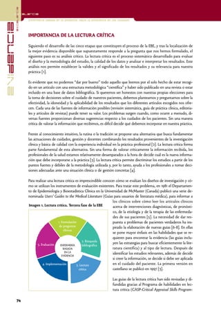 excelencia
            Excelencia

                          Enfermería basada en la evidencia. Hacia la excelencia en los cuidados
evidencia

                          IMPORTANCIA DE LA LECTURA CRÍTICA

                          Siguiendo el desarrollo de las cinco etapas que constituyen el proceso de la EBE, y tras la localización de
                          la mejor evidencia disponible que supuestamente responde a la pregunta que nos hemos formulado, el
                          siguiente paso es su análisis crítico. La lectura crítica es el proceso sistemático desarrollado para evaluar
                          el diseño y la metodología del estudio, la calidad de los datos y analizar e interpretar los resultados. Este
                          análisis nos permite establecer la validez y el significado de los resultados y su relevancia para nuestra
                          práctica [1].

                          Es evidente que no podemos “dar por bueno” todo aquello que leemos por el solo hecho de estar recogi-
                          do en un artículo con una estructura metodológica “científica” y haber sido publicado en una revista o estar
                          incluido en una base de datos bibliográfica. Si queremos ser honestos con nuestras propias elecciones para
                          la toma de decisiones sobre el cuidado de nuestros pacientes, debemos plantearnos y preguntarnos sobre la
                          efectividad, la idoneidad y la aplicabilidad de los resultados que los diferentes artículos escogidos nos ofre-
                          cen. Cada una de las fuentes de información posibles (revisión sistemática, guía de práctica clínica, editoria-
                          les y artículos de revistas) puede tener su valor. Los problemas surgen cuando, como ocurre a menudo, di-
                          versas fuentes proporcionan diversas sugerencias respecto a los cuidados de los pacientes. Sin una manera
                          crítica de valorar la información que recibimos, es difícil decidir qué debemos incorporar en nuestra práctica.

                          Frente al conocimiento intuitivo, la rutina o la tradición se propone una alternativa que busca fundamentar
                          las actuaciones de cuidados, gestión y docentes combinando los resultados provenientes de la investigación
                          clínica y básica de calidad con la experiencia individual en la práctica profesional [2]. La lectura crítica forma
                          parte fundamental de esta alternativa. Sin una forma de valorar críticamente la información recibida, los
                          profesionales de la salud estamos relativamente desamparados a la hora de decidir cuál es la nueva informa-
                          ción que debe incorporarse a la práctica [3]. La lectura crítica permite discriminar los estudios a partir de los
                          puntos fuertes y débiles de la metodología utilizada y, por lo tanto, ayuda a los profesionales a tomar deci-
                          siones adecuadas ante una situación clínica o de gestión concretas [4].

                          Para realizar una lectura crítica es imprescindible conocer cómo se evalúan los diseños de investigación y có-
                          mo se utilizan los instrumentos de evaluación existentes. Para tratar este problema, en 1981 el Departamen-
                          to de Epidemiología y Bioestadística Clínica en la Universidad de McMaster (Canadá) publicó una serie de-
                          nominada Users’ Guides to the Medical Literature (Guías para usuarios de literatura médica), para informar a
                                                                                    los clínicos sobre cómo leer los artículos clínicos
                          Imagen 1. Lectura crítica. Tercera fase de la EBE         acerca de intervenciones diagnósticas, de pronósti-
                                                                                    co, de la etiología y de la terapia de las enfermeda-
                                                                                    des de sus pacientes [5]. La necesidad de dar res-
                                                1. Formulación                      puesta a problemas de pacientes verdaderos ha ins-
                                                 de preguntas                       pirado la elaboración de nuevas guías [6-8]. En ellas
                                                    clínicas
                                                                                    se pone mayor énfasis en las habilidades que se re-
                                                                                    quieren para encontrar la evidencia (las guías inclu-
                                                                   2. Búsqueda
                                 5. Evaluación                                      yen las estrategias para buscar eficientemente la lite-
                                                  ENFERMERÍA       bibliográfica
                                                    BASADA                          ratura científica) y al tipo de lectura. Después de
                                                     EN LA                          identificar los estudios relevantes, además de decidir
                                                   EVIDENCIA
                                                                                    si creer la información, se decide si debe ser aplicada
                                     4. Implementación        3. Lectura            en el cuidado del paciente. La primera versión en
                                                                crítica             castellano se publicó en 1997 [3].

                                                                                    Las guías de la lectura crítica han sido revisadas y di-
                                                                                    fundidas gracias al Programa de habilidades en lec-
                                                                                    tura crítica (CASP-Critical Appraisal Skills Program-

            74
 