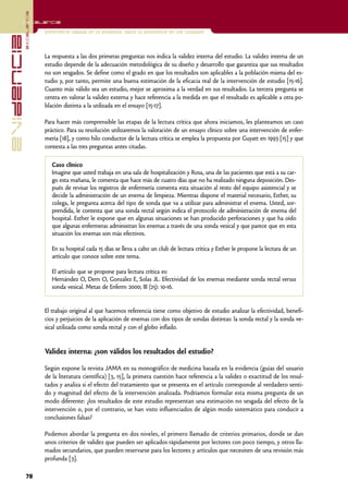 excelencia
            Excelencia

                          Enfermería basada en la evidencia. Hacia la excelencia en los cuidados
evidencia

                          La respuesta a las dos primeras preguntas nos indica la validez interna del estudio. La validez interna de un
                          estudio depende de la adecuación metodológica de su diseño y desarrollo que garantiza que sus resultados
                          no son sesgados. Se define como el grado en que los resultados son aplicables a la población misma del es-
                          tudio y, por tanto, permite una buena estimación de la eficacia real de la intervención de estudio [15-16].
                          Cuanto más válido sea un estudio, mejor se aproxima a la verdad en sus resultados. La tercera pregunta se
                          centra en valorar la validez externa y hace referencia a la medida en que el resultado es aplicable a otra po-
                          blación distinta a la utilizada en el ensayo [15-17].

                          Para hacer más comprensible las etapas de la lectura crítica que ahora iniciamos, les planteamos un caso
                          práctico. Para su resolución utilizaremos la valoración de un ensayo clínico sobre una intervención de enfer-
                          mería [18], y como hilo conductor de la lectura crítica se emplea la propuesta por Guyatt en 1993 [15] y que
                          contesta a las tres preguntas antes citadas.

                             Caso clínico
                             Imagine que usted trabaja en una sala de hospitalización y Rosa, una de las pacientes que está a su car-
                             go esta mañana, le comenta que hace más de cuatro días que no ha realizado ninguna deposición. Des-
                             pués de revisar los registros de enfermería comenta esta situación al resto del equipo asistencial y se
                             decide la administración de un enema de limpieza. Mientras dispone el material necesario, Esther, su
                             colega, le pregunta acerca del tipo de sonda que va a utilizar para administrar el enema. Usted, sor-
                             prendida, le contesta que una sonda rectal según indica el protocolo de administración de enema del
                             hospital. Esther le expone que en algunas situaciones se han producido perforaciones y que ha oído
                             que algunas enfermeras administran los enemas a través de una sonda vesical y que parece que en esta
                             situación los enemas son más efectivos.

                             En su hospital cada 15 días se lleva a cabo un club de lectura crítica y Esther le propone la lectura de un
                             artículo que conoce sobre este tema.

                             El artículo que se propone para lectura crítica es:
                             Hernández O, Dern O, González E, Solas JL. Efectividad de los enemas mediante sonda rectal versus
                             sonda vesical. Metas de Enferm 2000; III (25): 10-16.


                          El trabajo original al que hacemos referencia tiene como objetivo de estudio analizar la efectividad, benefi-
                          cios y perjuicios de la aplicación de enemas con dos tipos de sondas distintas: la sonda rectal y la sonda ve-
                          sical utilizada como sonda rectal y con el globo inflado.


                          Validez interna: ¿son válidos los resultados del estudio?

                          Según expone la revista JAMA en su monográfico de medicina basada en la evidencia (guías del usuario
                          de la literatura científica) [3, 15], la primera cuestión hace referencia a la validez o exactitud de los resul-
                          tados y analiza si el efecto del tratamiento que se presenta en el artículo corresponde al verdadero senti-
                          do y magnitud del efecto de la intervención analizada. Podríamos formular esta misma pregunta de un
                          modo diferente: ¿los resultados de este estudio representan una estimación no sesgada del efecto de la
                          intervención o, por el contrario, se han visto influenciados de algún modo sistemático para conducir a
                          conclusiones falsas?

                          Podemos abordar la pregunta en dos niveles, el primero llamado de criterios primarios, donde se dan
                          unos criterios de validez que pueden ser aplicados rápidamente por lectores con poco tiempo, y otros lla-
                          mados secundarios, que pueden reservarse para los lectores y artículos que necesiten de una revisión más
                          profunda [3].

            78
 