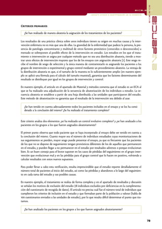 excelencia
                                                                                                        excelencia

                                                               Lectura crítica e interpretación de la evidencia




                                                                                                                                evidencia
Criterios primarios

   ¿Se han realizado de manera aleatoria la asignación de los tratamientos de los pacientes?

Los resultados de una práctica clínica sobre unos individuos tienen su origen en muchas causas y la inter-
vención enfermera no es más que una de ellas. La gravedad de la enfermedad que padece la persona, la pre-
sencia de patología concomitante y multitud de otros factores pronóstico (conocidos o desconocidos) a
menudo se sobreponen al posible efecto de la intervención en estudio. Los estudios en los que el trata-
miento o intervención se asigna por cualquier método que no sea una distribución aleatoria, tiende a mos-
trar unos efectos de intervención mayores que los de los ensayos con asignación aleatoria [1]. Este sesgo re-
cibe el nombre de sesgo de selección y la única manera de contrarrestarlo es asignando los pacientes a los
grupos de intervención o experimental y grupo control mediante un procedimiento aleatorio. La ventaja de
la distribución aleatoria es que, si el tamaño de la muestra es lo suficientemente amplio (en nuestro ejem-
plo se aplicó una fórmula para el cálculo del tamaño muestral), garantiza que los factores determinantes del
resultado se distribuyan por igual en los grupos de intervención y control.

En nuestro ejemplo, el artículo en el apartado de Material y métodos comenta que el estudio es un ECA al
que se ha realizado una adjudicación de la secuencia de aleatorización de los individuos a estudio. La se-
cuencia aleatoria se establece a partir de una hoja distribuida a las unidades que participaron del estudio.
Este método de aleatorización no garantiza que el resultado de la intervención sea debido al azar.

   ¿Se han tenido en cuenta adecuadamente todos los pacientes incluidos en el ensayo y se los ha consi-
   derado a la conclusión del mismo? ¿Se ha realizado el tratamiento completo?


Este criterio analiza dos elementos: ¿se ha realizado un control evolutivo completo? y ¿se han analizado a los
pacientes en los grupos a los que fueron asignados aleatoriamente?

El primer punto observa que todo paciente que se haya incorporado al ensayo debe ser tenido en cuenta a
la conclusión del mismo. Cuanto mayor sea el número de individuos estudiados cuyas monitorizaciones de
sus seguimientos se pierden, mayor sesgo puede presentar el ensayo, ya que es frecuente que los pacientes
de los que no se dispone de seguimiento tengan pronósticos diferentes de los de aquellos que permanecen
en el estudio, y pueden llegar a no permanecer en el estudio por resultados adversos o porque evolucionan
bien. Es un buen consejo para el lector suponer en los casos de pérdidas del seguimiento en el grupo inter-
vención que evolucionan mal y en las pérdidas para el grupo control que lo hacen en positivo, volviendo a
calcular resultados con estos nuevos supuestos.

Para poder llevar a cabo esta verificación, resulta imprescindible que el estudio reporte detalladamente el
número total de pacientes al inicio del estudio, así como las pérdidas y abandonos a lo largo del seguimien-
to en cada rama del estudio y sus posibles causas.

En nuestro ejemplo, el tratamiento se realiza de forma completa y en el apartado de resultados y discusión
se señalan los motivos de exclusión del estudio (18 individuos excluidos por deficiencias en la cumplimenta-
ción del cuestionario de recogida de datos). El artículo no precisa cuál fue el número total de individuos que
cumplieron los criterios de inclusión en el estudio y que formaban parte de la población a valorar (habla de
100 cuestionarios enviados a las unidades de estudio), por lo que resulta difícil determinar el punto que tra-
tamos.

   ¿Se han analizado los pacientes en los grupos a los que fueron asignados aleatoriamente?


                                                                                                                  79
 
