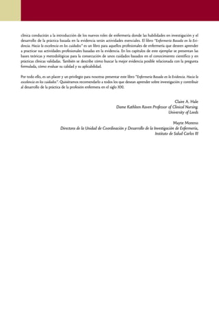 clínica conducirán a la introducción de los nuevos roles de enfermería donde las habilidades en investigación y el
    desarrollo de la práctica basada en la evidencia serán actividades esenciales. El libro “Enfermería Basada en la Evi-
    dencia. Hacia la excelencia en los cuidados” es un libro para aquellos profesionales de enfermería que deseen aprender
    a practicar sus actividades profesionales basadas en la evidencia. En los capítulos de este ejemplar se presentan las
    bases teóricas y metodológicas para la consecución de unos cuidados basados en el conocimiento científico y en
    prácticas clínicas validadas. También se describe cómo buscar la mejor evidencia posible relacionada con la pregunta
    formulada, cómo evaluar su calidad y su aplicabilidad.

    Por todo ello, es un placer y un privilegio para nosotras presentar este libro “Enfermería Basada en la Evidencia. Hacia la
    excelencia en los cuidados”. Quisiéramos recomendarlo a todos los que desean aprender sobre investigación y contribuir
    al desarrollo de la práctica de la profesión enfermera en el siglo XXI.


                                                                                                        Claire A. Hale
                                                                      Dame Kathleen Raven Professor of Clinical Nursing.
                                                                                                    University of Leeds

                                                                                                      Mayte Moreno
                               Directora de la Unidad de Coordinación y Desarrollo de la Investigación de Enfermería,
                                                                                          Instituto de Salud Carlos III




8
 
