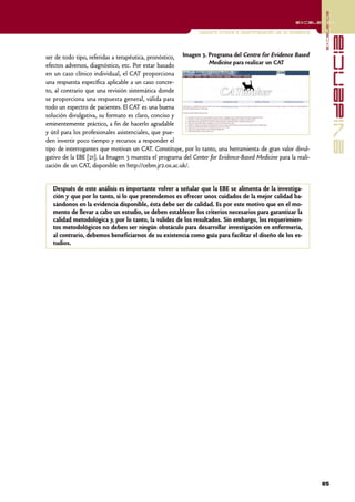 excelencia
                                                                                                       excelencia

                                                              Lectura crítica e interpretación de la evidencia




                                                                                                                               evidencia
ser de todo tipo, referidas a terapéutica, pronóstico, Imagen 3. Programa del Centre for Evidence Based
efectos adversos, diagnóstico, etc. Por estar basado             Medicine para realizar un CAT
en un caso clínico individual, el CAT proporciona
una respuesta específica aplicable a un caso concre-
to, al contrario que una revisión sistemática donde
se proporciona una respuesta general, válida para
todo un espectro de pacientes. El CAT es una buena
solución divulgativa, su formato es claro, conciso y
eminentemente práctico, a fin de hacerlo agradable
y útil para los profesionales asistenciales, que pue-
den invertir poco tiempo y recursos a responder el
tipo de interrogantes que motivan un CAT. Constituye, por lo tanto, una herramienta de gran valor divul-
gativo de la EBE [21]. La Imagen 3 muestra el programa del Center for Evidence-Based Medicine para la reali-
zación de un CAT, disponible en http://cebm.jr2.ox.ac.uk/.


   Después de este análisis es importante volver a señalar que la EBE se alimenta de la investiga-
   ción y que por lo tanto, si lo que pretendemos es ofrecer unos cuidados de la mejor calidad ba-
   sándonos en la evidencia disponible, ésta debe ser de calidad. Es por este motivo que en el mo-
   mento de llevar a cabo un estudio, se deben establecer los criterios necesarios para garantizar la
   calidad metodológica y, por lo tanto, la validez de los resultados. Sin embargo, los requerimien-
   tos metodológicos no deben ser ningún obstáculo para desarrollar investigación en enfermería,
   al contrario, debemos beneficiarnos de su existencia como guía para facilitar el diseño de los es-
   tudios.




                                                                                                                 85
 