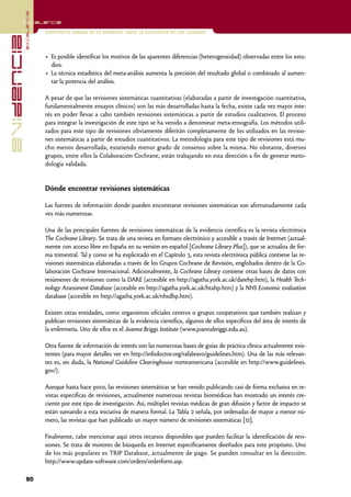 excelencia
            Excelencia

                          Enfermería basada en la evidencia. Hacia la excelencia en los cuidados
evidencia

                          • Es posible identificar los motivos de las aparentes diferencias (heterogeneidad) observadas entre los estu-
                            dios.
                          • La técnica estadística del meta-análisis aumenta la precisión del resultado global o combinado al aumen-
                            tar la potencia del análisis.

                          A pesar de que las revisiones sistemáticas cuantitativas (elaboradas a partir de investigación cuantitativa,
                          fundamentalmente ensayos clínicos) son las más desarrolladas hasta la fecha, existe cada vez mayor inte-
                          rés en poder llevar a cabo también revisiones sistemáticas a partir de estudios cualitativos. El proceso
                          para integrar la investigación de este tipo se ha venido a denominar meta-etnografía. Los métodos utili-
                          zados para este tipo de revisiones obviamente diferirán completamente de los utilizados en las revisio-
                          nes sistemáticas a partir de estudios cuantitativos. La metodología para este tipo de revisiones está mu-
                          cho menos desarrollada, existiendo menor grado de consenso sobre la misma. No obstante, diversos
                          grupos, entre ellos la Colaboración Cochrane, están trabajando en esta dirección a fin de generar meto-
                          dología validada.


                          Dónde encontrar revisiones sistemáticas

                          Las fuentes de información donde pueden encontrarse revisiones sistemáticas son afortunadamente cada
                          vez más numerosas.

                          Una de las principales fuentes de revisiones sistemáticas de la evidencia científica es la revista electrónica
                          The Cochrane Library. Se trata de una revista en formato electrónico y accesible a través de Internet (actual-
                          mente con acceso libre en España en su versión en español [Cochrane Library Plus]), que se actualiza de for-
                          ma trimestral. Tal y como se ha explicitado en el Capítulo 3, esta revista electrónica pública contiene las re-
                          visiones sistemáticas elaboradas a través de los Grupos Cochrane de Revisión, englobados dentro de la Co-
                          laboración Cochrane Internacional. Adicionalmente, la Cochrane Library contiene otras bases de datos con
                          resúmenes de revisiones como la DARE (accesible en http://agatha.york.ac.uk/darehp.htm), la Health Tech-
                          nology Assessment Database (accesible en http://agatha.york.ac.uk/htahp.htm) y la NHS Economic evaluation
                          database (accesible en http://agatha.york.ac.uk/nhsdhp.htm).

                          Existen otras entidades, como organismos oficiales centros o grupos cooperativos que también realizan y
                          publican revisiones sistemáticas de la evidencia científica, algunos de ellos específicos del área de interés de
                          la enfermería. Uno de ellos es el Joanna Briggs Institute (www.joannabriggs.edu.au).

                          Otra fuente de información de interés son las numerosas bases de guías de práctica clínica actualmente exis-
                          tentes (para mayor detalles ver en http://infodoctor.org/rafabravo/guidelines.htm). Una de las más relevan-
                          tes es, sin duda, la National Guideline Clearinghouse norteamericana (accesible en http://www.guidelines.
                          gov/).

                          Aunque hasta hace poco, las revisiones sistemáticas se han venido publicando casi de forma exclusiva en re-
                          vistas específicas de revisiones, actualmente numerosas revistas biomédicas han mostrado un interés cre-
                          ciente por este tipo de investigación. Así, múltiples revistas médicas de gran difusión y factor de impacto se
                          están sumando a esta iniciativa de manera formal. La Tabla 2 señala, por ordenadas de mayor a menor nú-
                          mero, las revistas que han publicado un mayor número de revisiones sistemáticas [12].

                          Finalmente, cabe mencionar aquí otros recursos disponibles que pueden facilitar la identificación de revi-
                          siones. Se trata de motores de búsqueda en Internet específicamente diseñados para este propósito. Uno
                          de los más populares es TRIP Database, actualmente de pago. Se pueden consultar en la dirección:
                          http://www.update-software.com/orders/orderform.asp.

            90
 