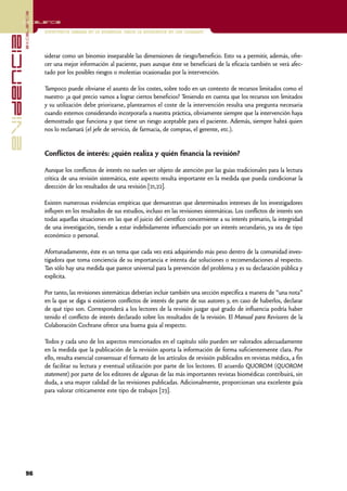 excelencia
            Excelencia

                          Enfermería basada en la evidencia. Hacia la excelencia en los cuidados
evidencia

                          siderar como un binomio inseparable las dimensiones de riesgo/beneficio. Esto va a permitir, además, ofre-
                          cer una mejor información al paciente, pues aunque éste se beneficiará de la eficacia también se verá afec-
                          tado por los posibles riesgos o molestias ocasionadas por la intervención.

                          Tampoco puede obviarse el asunto de los costes, sobre todo en un contexto de recursos limitados como el
                          nuestro: ¿a qué precio vamos a lograr ciertos beneficios? Teniendo en cuenta que los recursos son limitados
                          y su utilización debe priorizarse, plantearnos el coste de la intervención resulta una pregunta necesaria
                          cuando estemos considerando incorporarla a nuestra práctica, obviamente siempre que la intervención haya
                          demostrado que funciona y que tiene un riesgo aceptable para el paciente. Además, siempre habrá quien
                          nos lo reclamará (el jefe de servicio, de farmacia, de compras, el gerente, etc.).


                          Conflictos de interés: ¿quién realiza y quién financia la revisión?

                          Aunque los conflictos de interés no suelen ser objeto de atención por las guías tradicionales para la lectura
                          crítica de una revisión sistemática, este aspecto resulta importante en la medida que pueda condicionar la
                          dirección de los resultados de una revisión [21,22].

                          Existen numerosas evidencias empíricas que demuestran que determinados intereses de los investigadores
                          influyen en los resultados de sus estudios, incluso en las revisiones sistemáticas. Los conflictos de interés son
                          todas aquellas situaciones en las que el juicio del científico concerniente a su interés primario, la integridad
                          de una investigación, tiende a estar indebidamente influenciado por un interés secundario, ya sea de tipo
                          económico o personal.

                          Afortunadamente, éste es un tema que cada vez está adquiriendo más peso dentro de la comunidad inves-
                          tigadora que toma conciencia de su importancia e intenta dar soluciones o recomendaciones al respecto.
                          Tan sólo hay una medida que parece universal para la prevención del problema y es su declaración pública y
                          explícita.

                          Por tanto, las revisiones sistemáticas deberían incluir también una sección específica a manera de “una nota”
                          en la que se diga si existieron conflictos de interés de parte de sus autores y, en caso de haberlos, declarar
                          de qué tipo son. Corresponderá a los lectores de la revisión juzgar qué grado de influencia podría haber
                          tenido el conflicto de interés declarado sobre los resultados de la revisión. El Manual para Revisores de la
                          Colaboración Cochrane ofrece una buena guía al respecto.

                          Todos y cada uno de los aspectos mencionados en el capítulo sólo pueden ser valorados adecuadamente
                          en la medida que la publicación de la revisión aporta la información de forma suficientemente clara. Por
                          ello, resulta esencial consensuar el formato de los artículos de revisión publicados en revistas médica, a fin
                          de facilitar su lectura y eventual utilización por parte de los lectores. El acuerdo QUOROM (QUOROM
                          statement) por parte de los editores de algunas de las más importantes revistas biomédicas contribuirá, sin
                          duda, a una mayor calidad de las revisiones publicadas. Adicionalmente, proporcionan una excelente guía
                          para valorar críticamente este tipo de trabajos [23].




            96
 
