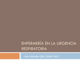 ENFERMERÍA EN LA URGENCIA
RESPIRATORIA
Ana Uréndez (Enf. SAMU 061)
 